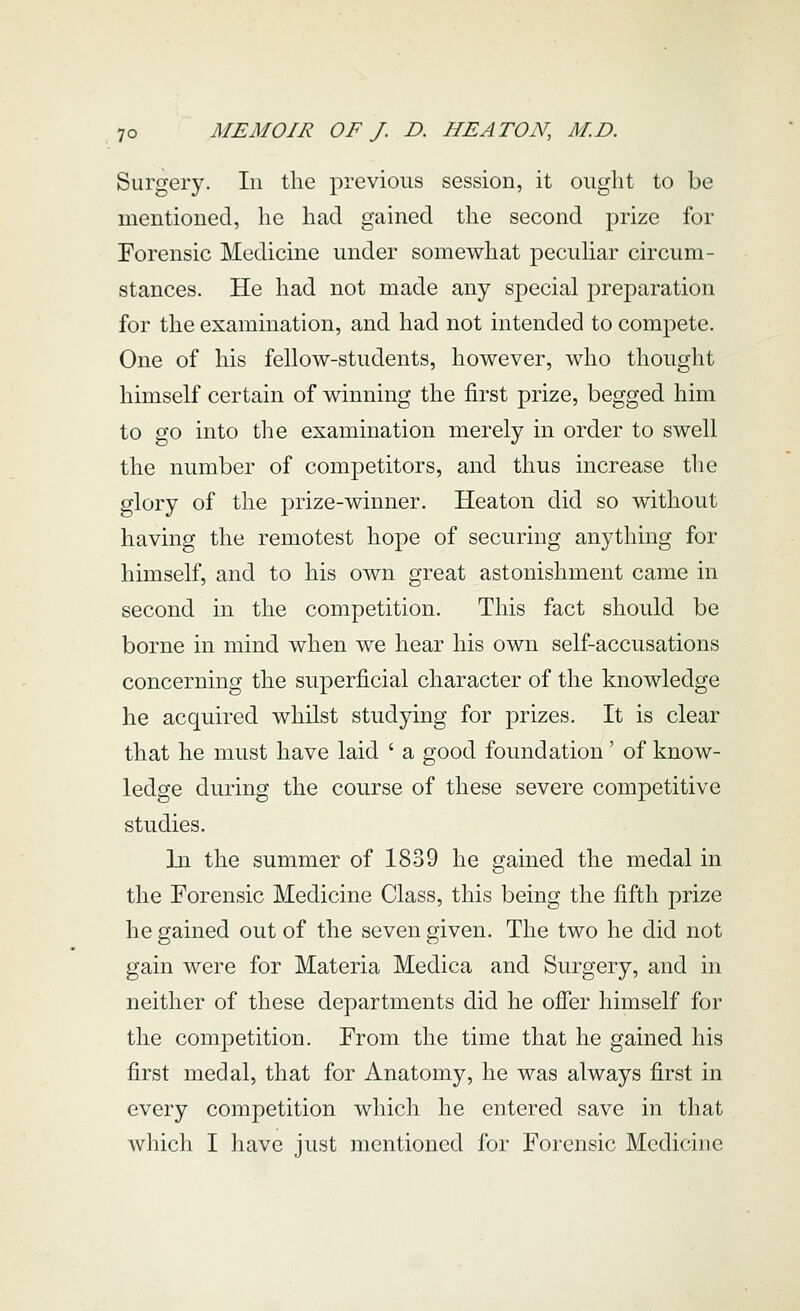 Surgery. In the previous session, it ought to be mentioned, he had gained the second prize for Forensic Medicine under somewhat pecuhar circum- stances. He had not made any special preparation for the examination, and had not intended to compete. One of his fellow-students, however, who thought himself certain of winning the first prize, begged him to go into the examination merely in order to swell the number of competitors, and thus increase the glory of the prize-winner. Heaton did so without having the remotest hope of securing anything for himself, and to his own great astonishment came in second in the competition. This fact should be borne in mind when we hear his own self-accusations concerning the superficial character of the knowledge he acquired whilst studying for prizes. It is clear that he must have laid ' a good foundation' of know- ledge during the course of these severe competitive studies. In the summer of 1839 he gained the medal in the Forensic Medicine Class, this being the fifth prize he gained out of the seven given. The two he did not gain were for Materia Medica and Surgery, and in neither of these departments did he ofier himself for the competition. From the time that he gained his first medal, that for Anatomy, he was always first in every competition which he entered save in that which I have just mentioned for Forensic Medicine