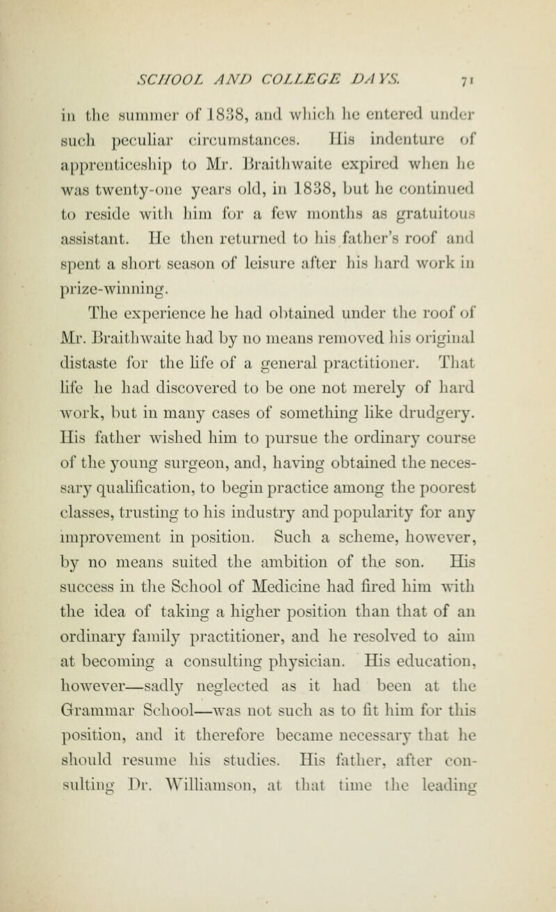 ill the .summer of.l 81:58, Jind wliieli lie entered undfr such pecuhar eircumstances. His indenture oi apprenticeship to Mr. Braitliwaite expired when he was twenty-one years old, in 1838, but he continued to reside with liini for a few months as gratuitous assistant. He then returned to his father's roof and spent a short season of leisure after his hard work in prize-winning. The experience he had obtained under the roof of Mr. liraithwaite had by no means removed his original distaste for the life of a general practitioner. That life lie had discovered to be one not merely of hard work, but in many cases of something like drudgery. His father wished him to pursue the ordinary course of the young surgeon, and, having obtained the neces- sary qualification, to begin practice among the poorest classes, trusting to his industry and popularity for any improvement in position. Such a scheme, however, by no means suited the ambition of the son. His success in the School of Medicine had fired him Avith the idea of taking a higher position than that of an ordinary family practitioner, and he resolved to aim at becoming a consulting physician. His education, however—sadly neglected as it had been at the Grammar School—was not such as to fit him for this position, and it therefore became necessary that he should resume his studies. His father, after con- sulting Dr. Williamson, at that time the leading