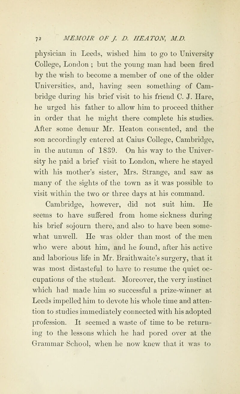 physician in Leeds, wished him to go to University College, London ; but the young man had been fired by the wish to become a member of one of the older Universities, and, liaving seen something of Cam- bridge during his brief visit to his friend C. J. Hare, he urged his father to allow him to proceed thitlier in order that he might there complete his studies. After some demur Mr. Heaton consented, and the son accordingly entered at Caius College, Cambridge, in the autumn of 1839. On his way to the Univer- sity he paid a brief visit to London, where he stayed with his mother's sister, ]\ii^s. Strange, and saw as many of the sights of the town as it was possible to visit within the two or three days at his command. Cambridge, however, did not suit him. He seems to have suffered from homesickness during his brief sojourn there, and also to have been some- what unwell. He was older than most of the men who were about him, and he found, after his active and laborious life in Mr. Braithwaite's surgery, that it was most distasteful to have to resume the quiet oc- cupations of the student. Moreover, the very instinct which had made him so successful a prize-winner at Leeds impelled him to devote his whole time and atten- tion to studies immediately connected with his adopted profession. It seemed a waste of time to be return- ing to the lessons which he had pored over at the Grammar School, when he now kncAv that it was to