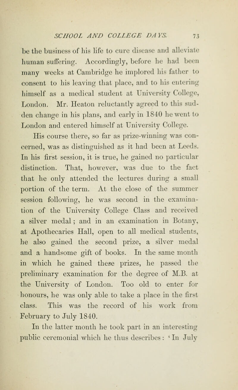 l)c tlie bu.siiicHS of liis life to cure disease and alleviate liuman siifTeriiig. vVcc-ordingly, before he had been many weeks at Canil^ridge he implored his father to consent to liis leaving that place, and to his entering himself as a medical student at University College, London. Mr. lleaton i-chictantly agreed to this sud- den change in his plans, and early in 1840 he went to London and entered himself at University College. His course there, so far as prize-winning was con- cerned, was as distinguished as it had been at Leeds. Li his first session, it is true, he gained no particular distinction. That, however, was due to the fact that he only attended the lectures during a small portion of the term. At the close of the summer session following, he was second in the examina- tion of the University College Class and received a silver medal; and in an examination in Botany, at Apothecaries Hall, open to all medical students, he also gained the second prize, a silver medal and a handsome gift of books. In the same month in which he gained these prizes, he passed the prehminary examination for the degree of M.B. at the University of London. Too old to enter for honours, he was only able to take a place in the first class. This was the record of his work from February to July 1840. In the latter month he took part in an interesting public ceremonial which he thus describes : • In July