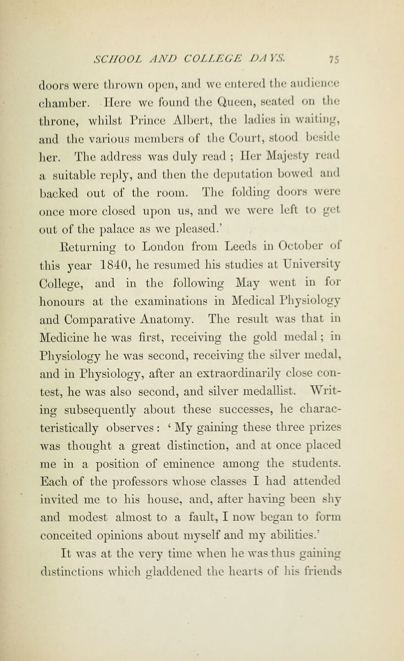 doors were ilirown open, and wc ciitcjcd i\\v. aiidiciu-c (dicand)cr. Here we found the Queen, seated on the throne, whilst Prince Albert, tlie ladies in waiting, and the various members of tlie Court, stood beside licr. Tlie addresy was duly read ; Iler Majesty read a suitable reply, and tlu'ii the (lcpiil;ilion Ijowed and backed out of the room. The folding doors were once more closed upon us, and we were left to get out of the palace as we pleased.' Returning to London from Leeds in October of this year 1840, he resumed his studies at University College, and in the following May went in for honours at the examinations in Medical Physiology and Comparative Anatomy. The result was that in Medicine he was first, receiving the gold medal; in Physiology he was second, receiving the silver medal, and in Physiology, after an extraordinarily close con- test, he was also second, and silver medallist. Writ- ing subsequently about these successes, he charac- teristically observes : ' My gaining these three prizes was thought a great distinction, and at once placed me in a position of eminence among the students. Each of the professors whose classes I had attended invited me to his house, and, after having been shy and modest almost to a fault, I now began to form conceited opinions about myself and my abihties.' It was at the very time when he was thus gaining distinctions w^hich claddened the hearts of his friends