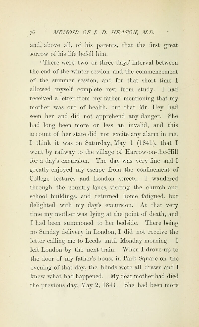 and, above all, of his parents, that the first great sorrow of his life befell him. ' There were two or three days' interval between the end of the winter session and the commencement of the summer session, and for that short time I allowed myself complete rest from study. I had received a letter from my father mentioning that my mother was out of health, but that Mr. Hey had seen her and did not apprehend any danger. She had long been more or less an invahd, and this account of her state did not excite any alarm in me. I think it was on Saturday, May 1 (1841), that I went by railway to the village of Harrow-on-the-Hill for a day's excursion. The day was very fine and I greatly enjoyed my escape from the confinement of College lectures and London streets. I wandered through the country lanes, visiting the church and school buildings, and returned home fatigued, but dehghted with my day's excursion. At that very time my mother was lying at the point of death, and I had been summoned to her bedside. There being no Sunday delivery in London, I did not receive the letter calling me to Leeds until Monday morning. I left London by the next train. When I drove up to the door of my father's house in Park Square on the evening of that day, the bhnds were all drawn and I knew what had happened. My dear mother had died the previous day. May 2, 1841. She had been more