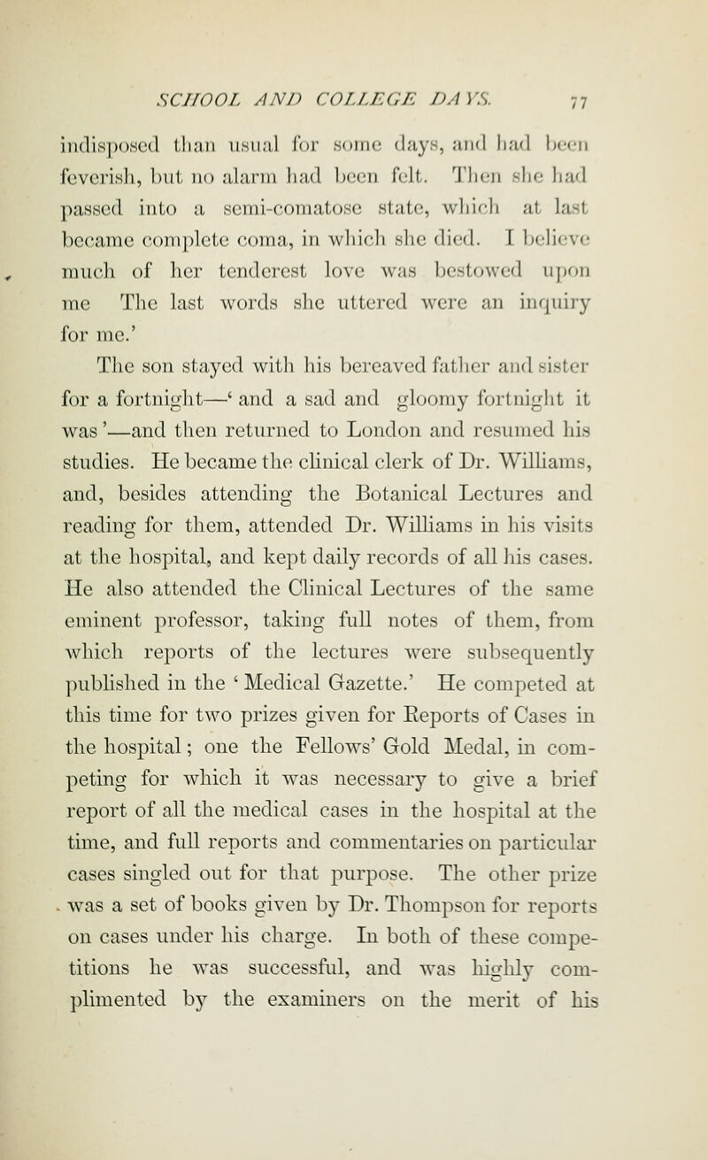 indispoHcd tlinii uhuuI lor some days, and had been feverisli, i)nt no alarm had been felt. Then she had passed into a semi-comatose state, which at last became coinplele (onin, in whicli she died. 1 l)elieve much of her tenderest love was bestowed iijjon me The last words she uttered were an inquiry for me.' The son stayed with his bereaved fatlier and sister for a fortnight—' and a sad and gloomy fortnight it was'—and then returned to London and resumed his studies. He became the cHnical clerk of Dr. Wilhams, and, besides attending the Botanical Lectures and reading for them, attended Dr. Williams in his visits at the hospital, and kept daily records of all his cases. He also attended the Clinical Lectures of the same eminent professor, taking full notes of them, from which reports of the lectures were subsequently published in the ' Medical Gazette.' He competed at this time for two prizes given for Reports of Cases in the hospital; one the Fellows' Gold Medal, in com- peting for which it Avas necessary to give a brief report of all the medical cases in the hospital at the time, and full reports and commentaries on particular cases singled out for that purpose. The other prize . was a set of books given by Dr. Thompson for reports on cases under his charge. In both of these compe- titions he was successful, and was highly com- plimented by the examiners on the merit of his