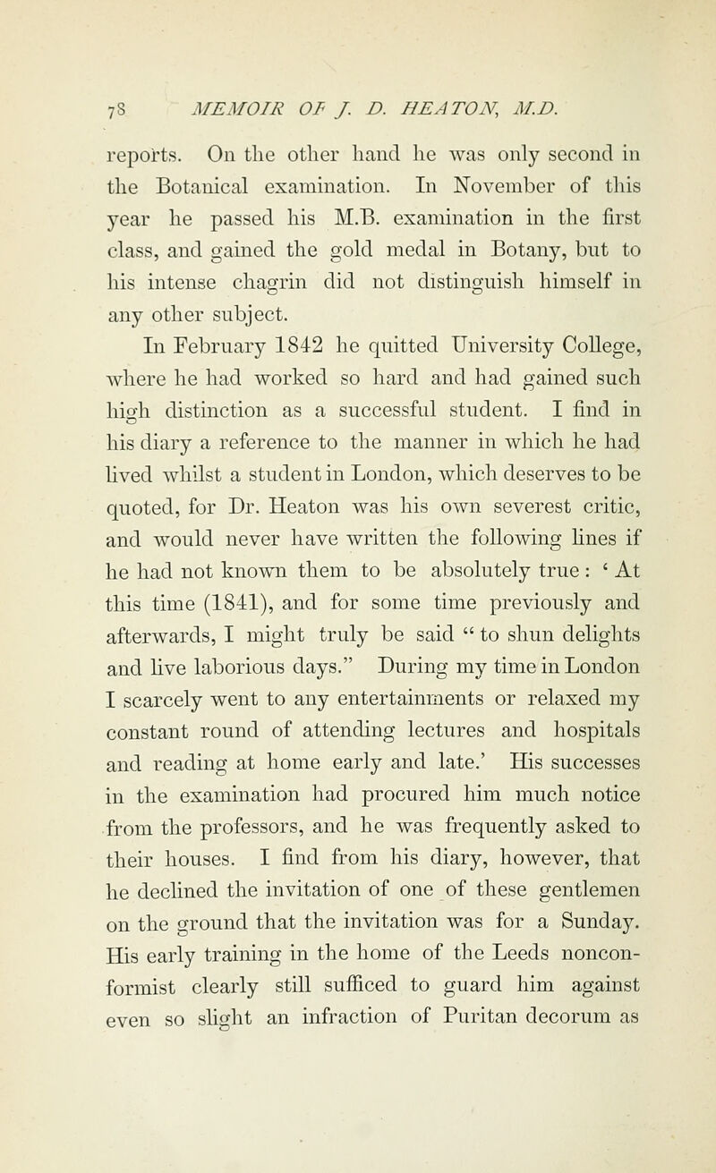 reports. On the other hand he was only second in the Botanical examination. In November of this year he passed his M.B. examination in the first class, and gained the gold medal in Botany, but to his intense chagrin did not distinguish himself in any other subject. In February 1842 he quitted University CoUege, where he had worked so hard and had gained such high distinction as a successful student. I find in his diary a reference to the manner in which he had hved whilst a student in London, which deserves to be quoted, for Dr. Heaton was his own severest critic, and would never have written the following hnes if he had not known them to be absolutely true : ' At this time (1841), and for some time previously and afterwards, I might truly be said  to shun delights and hve laborious days. During my time in London I scarcely went to any entertainments or relaxed my constant round of attending lectures and hospitals and reading at home early and late.' His successes in the examination had procured him much notice from the professors, and he was frequently asked to their houses. I find from his diary, however, that he declined the invitation of one of these gentlemen on the ground that the invitation was for a Sunday. His early training in the home of the Leeds noncon- formist clearly still sufiiced to guard him against even so shght an infraction of Puritan decorum as