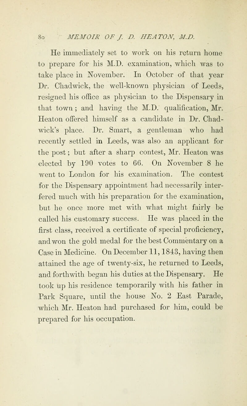 He immediately set to work on his return home to prepare for his M.D. examination, which was to take place in November. In October of that year Dr. Chaclwick, the well-known physician of Leeds, resigned his office as physician to the Dispensary in that town ; and having the M.D. qualification, Mr. Heaton offered himself as a candidate in Dr. Chad- wick's place. Dr. Smart, a gentleman who had recently settled in Leeds, was also an apphcant for the post; but after a sharp contest, Mr. Heaton was elected by 190 votes to 66. On November 8 he went to London for his examination. The contest for the Dispensary appointment had necessarily inter- fered much with his preparation for the examination, but he once more met with what might fairly be called his customary success. He was placed in the first class, received a certificate of special proficiency, and won the gold medal for the best Commentary on a Case in Medicine. On December 11,1843, having then attained the age of twenty-six, he returned to Leeds, and forthwith began his duties at the Dispensary. He took up his residence temporarily with his father in Park Square, until the house No. 2 East Parade, which Mr. Heaton had purchased for him, could be prepared for his occupation.