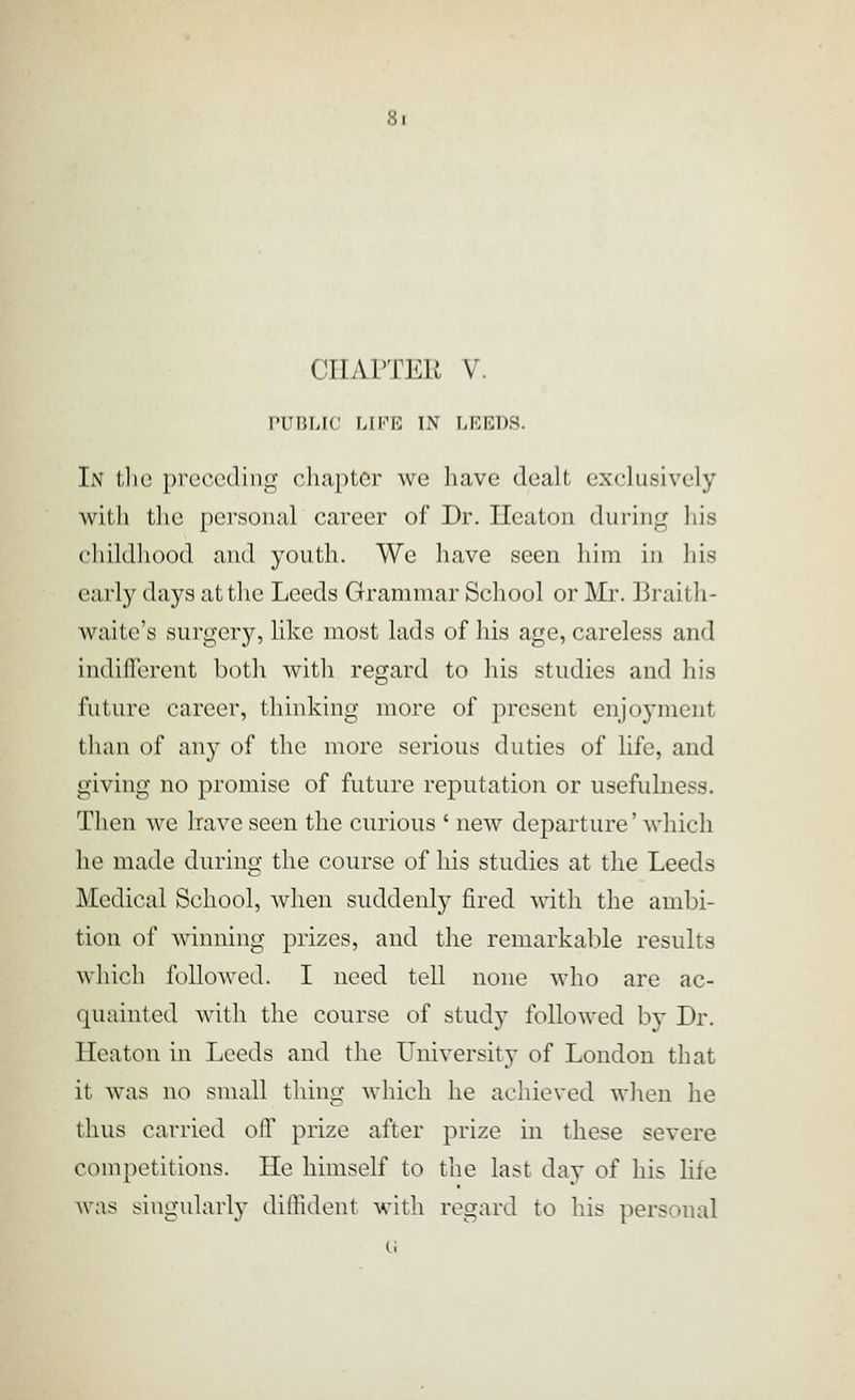CHAPTER V. PUBLIC LIFE IN LEEDS. In the preceding chapter we have dealt exclusively with the personal career of Dr. Ileaton during his childhood and youth. We have seen him in his early days at the Leeds Grammar School or Mr. Braith- waite's surgery, like most lads of his age, careless and indifferent both with regard to his studies and his future career, thinking more of present enjoyment than of an}' of tlie more serious duties of life, and giving no promise of future reputation or usefulness. Then we have seen the curious ' new departure' which he made during the course of his studies at the Leeds Medical School, when suddenly fired with the ambi- tion of winning prizes, and the remarkable results which followed. I need tell none who are ac- quainted with the course of study followed b}- Dr. Heaton in Leeds and the University of London that it was no small thing which he achieved when he thus carried off prize after prize in these severe competitions. He himself to the last day of his life was singularly diffident with regard to his personal