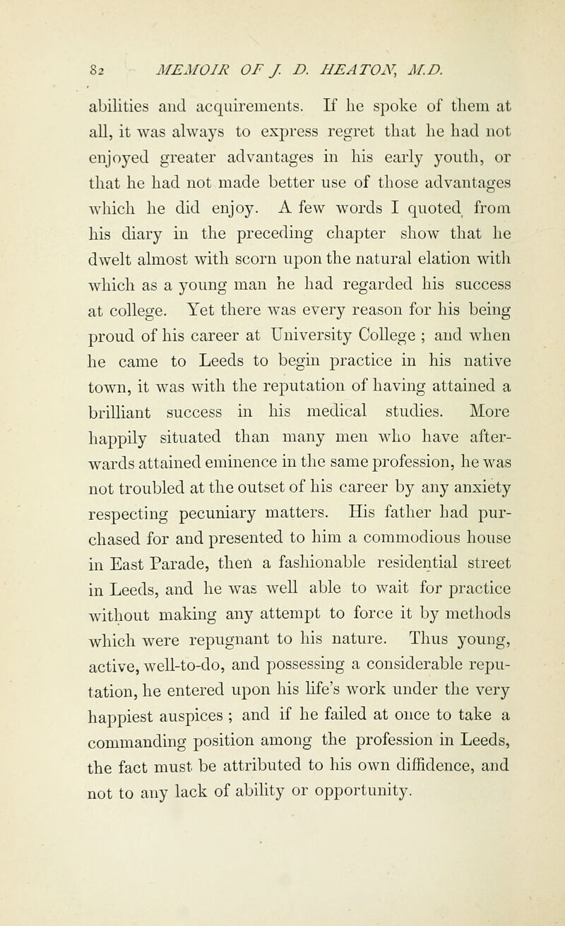 abilities and acquirements. If lie spoke of tliem at all, it was always to express regret that he had not enjoyed greater advantages in his early youth, or that he had not made better use of those advantages which he did enjoy. A few words I quoted from his diary in the preceding chapter show that he dwelt almost with scorn upon the natural elation with which as a young man he had regarded his success at college. Yet there was every reason for his being proud of his career at University College ; and when he came to Leeds to begin practice in his native town, it was with the reputation of having attained a brilliant success in his medical studies. More happily situated than many men who have after- wards attained eminence in the same profession, he was not troubled at the outset of his career by any anxiety respecting pecuniary matters. His father had pur- chased for and presented to him a commodious house in East Parade, then a fashionable residential street in Leeds, and he was well able to wait for practice without making any attempt to force it by methods which were repugnant to his nature. Thus young, active, well-to-do, and possessing a considerable repu- tation, he entered upon his Hfe's work under the very happiest auspices ; and if he failed at once to take a commanding position among the profession in Leeds, the fact must be attributed to his own diffidence, and not to any lack of ability or opportunity.