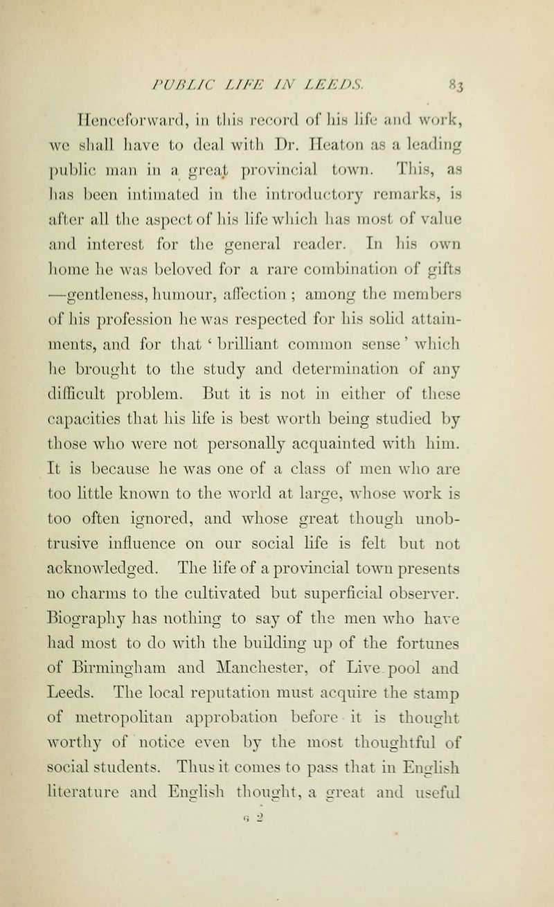 Henceforvv;)I'd, in tJiis rccoi'd of liis life win] work, wc sliiill Ii;iv(' 1,0 (leal with Dr. Ileaton as a leading public, niiiii ill a great provincial town. This, as Jiaa been intimated in tlic introductory remarks, is after all the aspect of liis life which has most of value and interest for the general reader. In lii.s own home he was beloved for a rare combination of gifts —gentleness, humour, afTcction ; among the members of his profession he was respected for his solid attain- ments, and for that ' brilliant common sense' which he brought to the study and determination of any difficult problem. But it is not in either of these capacities that his life is best worth being studied by those who were not personally acquainted with liim. It is because he was one of a class of men who are too little known to the world at large, whose work is too often ignored, and whose great though unob- trusive influence on our social life is felt but not acknowledged. The life of a provincial town presents no charms to the cultivated but superficial observer. Biography has nothing to say of the men who have had most to do with the building up of the fortunes of Birmingham and Manchester, of Live pool and Leeds. The local reputation must acquire the stamp of metropolitan approbation before it is thought worthy of notice even by the most thoughtful of social students. Thus it comes to pass that in English literature and Enirlish thought, a a'reat and useful