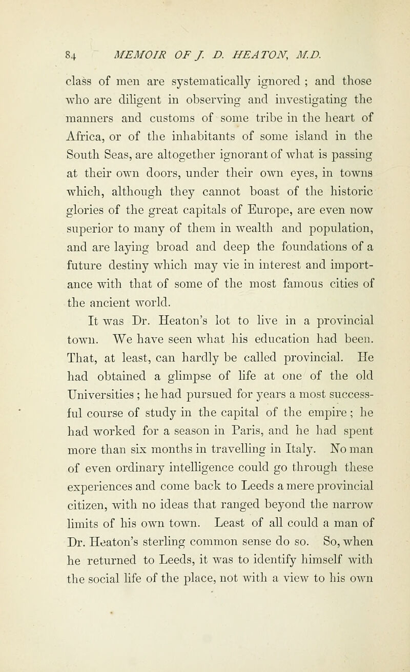 class of men are sj^stematically ignored ; and those who are dihgent in observing and investigating the manners and customs of some tribe in the heart of Africa, or of the inhabitants of some island in tlie South Seas, are altogether ignorant of what is passing at their own doors, under their own eyes, in towns which, although they cannot boast of the historic glories of the great capitals of Europe, are even now superior to many of them in wealth and population, and are laying broad and deep the foundations of a future destiny which may vie in interest and import- ance with that of some of the most famous cities of the ancient world. It was Dr. Heaton's lot to live in a provincial town. We have seen what his education had been. That, at least, can hardly be called provincial. He had obtained a glimpse of life at one of the old Universities ; he had pursued for years a most success- ful course of study in the capital of the empire; he had worked for a season in Paris, and he had spent more than six months in travelling in Italy. No man of even ordinary intelligence could go through these experiences and come back to Leeds a mere provincial citizen, with no ideas that ranged beyond the narrow limits of his own town. Least of all could a man of Dr. Heaton's sterling common sense do so. So, when he returned to Leeds, it was to identify himself with the social life of the place, not with a view to his own