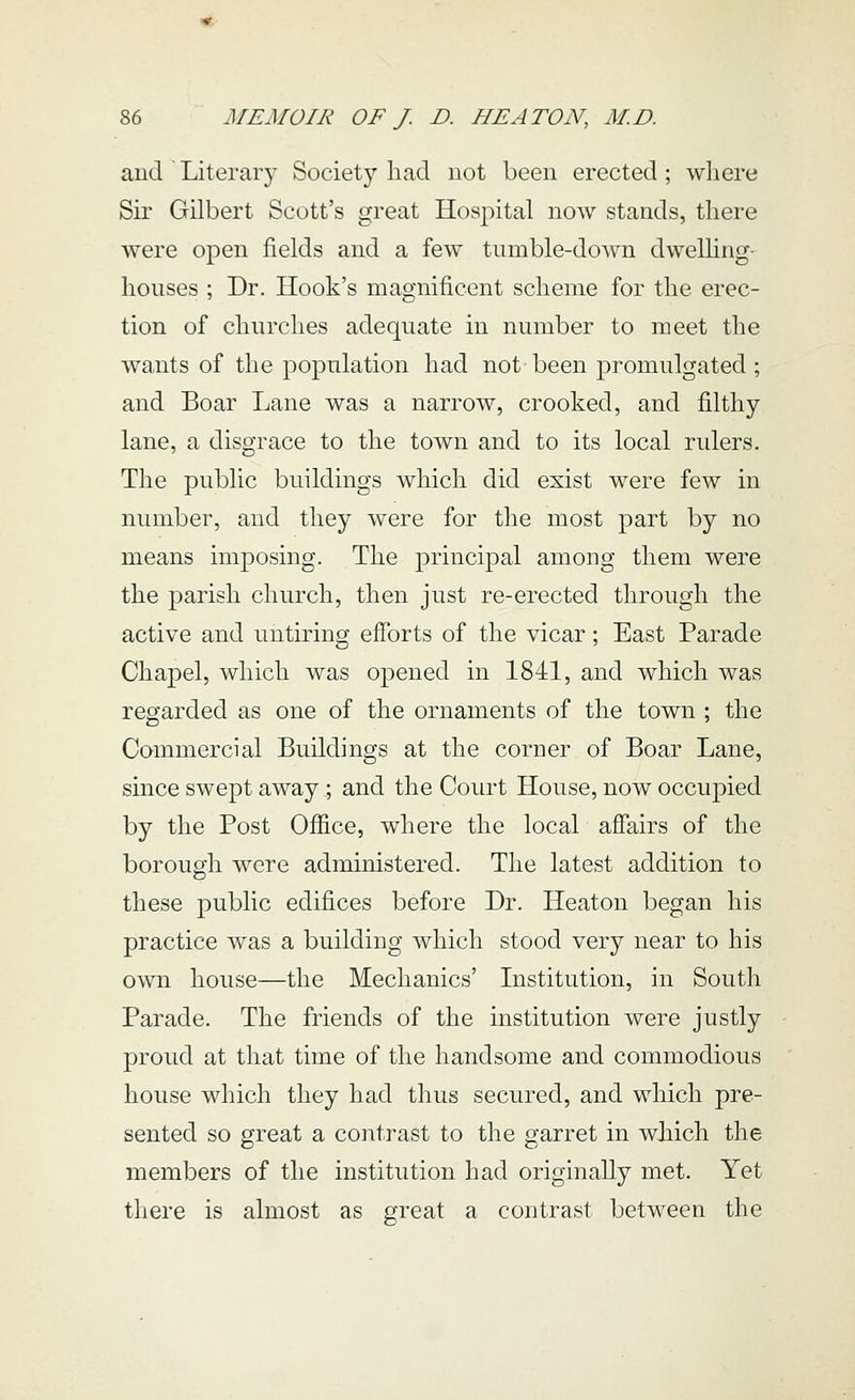 and Literary Society had not been erected ; where Sir Gilbert Scott's great Hospital now stands, there were open fields and a few tumble-down dwelhng- houses ; Dr. Hook's magnificent scheme for the erec- tion of churches adequate in number to meet the wants of the population had not been promulgated ; and Boar Lane was a narrow, crooked, and filthy lane, a disgrace to the town and to its local rulers. The public buildings which did exist were few in number, and they were for the most part by no means imposing. The principal among them were the parish church, then just re-erected through the active and untiring efforts of the vicar; East Parade Chapel, which was opened in 1841, and which was regarded as one of the ornaments of the town ; the Commercial Buildings at the corner of Boar Lane, since swept away ; and the Court House, now occupied by the Post Office, where the local affairs of the borough were administered. The latest addition to these public edifices before Dr. Heaton began his practice was a building which stood very near to his own house—the Mechanics' Institution, in South Parade. The friends of the institution were justly proud at that time of the handsome and commodious house which they had thus secured, and which pre- sented so great a contrast to the garret in which the members of the institution had originally met. Yet there is almost as great a contrast between the
