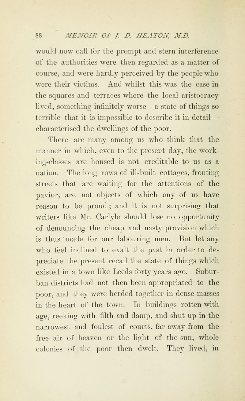 would now call for the prompt and stern interference of the authorities were then regarded as a matter of course, and were hardly perceived by the people who were their victims. And whilst this was the case in the squares and terraces where the local aristocracy lived, something infinitely worse—a state of things so terrible that it is impossible to describe it in detail— characterised the dwellings of the poor. There are many among us who think that the manner in which, even to the present day, the work- ing-classes are housed is not creditable to us as a nation. The long rows of ill-built cottages, fronting streets that are waiting for the attentions of the pavior, are not objects of which any of us have reason to be proud; and it is not surprising that writers hke Mr. Carlyle should lose no opportunity of denouncing the cheap and nasty provision which is thus made for our labouring men. But let any who feel inclined to exalt the past in order to de- preciate the present recall the state of things which existed in a town like Leeds forty years ago. Subur- ban districts had not then been appropriated to the poor, and they were herded together in dense masses in the heart of the town. In buildings rotten with age, reeking with filth and damp, and shut up in the narrowest and foulest of courts, far away from the free air of heaven or the light of the sun, whole colonies of the poor then dwelt. They lived, in