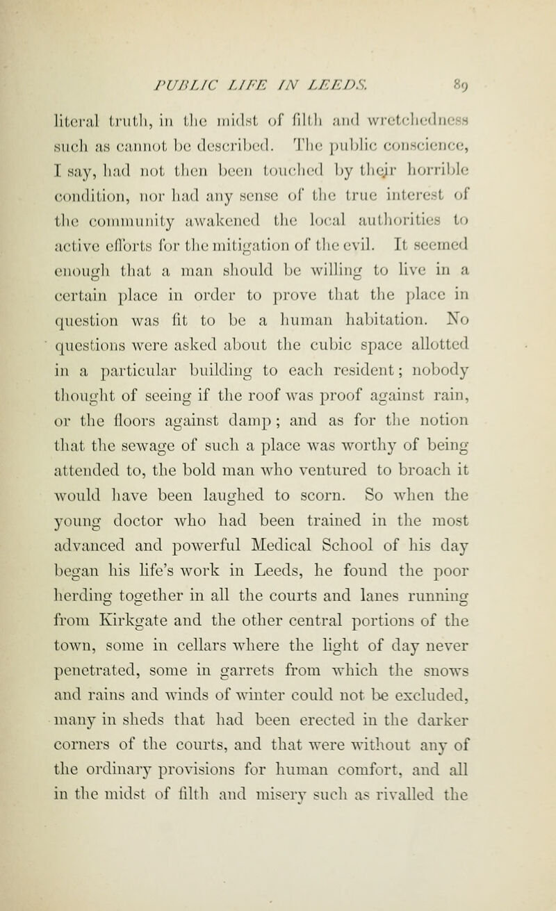 li(,('i-;il l.nilJi, ill llic midst of fillli ;iii(l wrctclicdiicss such as cjinnot be dcsci'iI)<■(!. 'I'lic |»iil)Iic, conscience, I say, li.'ul not tlion l)ccn touciicd by tlicjr horrible condition, nor had any sense of the true interest of tlio connnunity awakened the local authorities to active eflbrts for tlic initiLiation of llicc\il. It seemed enouiih that a man sliould 1)0 williii'j to live in a certain place in order to prove that tlie place in question was fit to be a human habitation. No questions were asked about the cubic space allotted in a particular building to each resident; nobody thought of seeing if the roof w^as proof against rain, or the floors against damp ; and as for the notion that the sewage of such a place was worthy of being attended to, the bold man who ventured to broach it would have been laughed to scorn. So when the young doctor who had been trained in the most advanced and powerful Medical School of his day began his life's work in Leeds, he found the poor herdino- too-ether in all the courts and lanes runmncf from Kirkgate and the other central portions of the town, some in cellars where the light of day never penetrated, some in garrets from which the snows and rains and winds of winter could not be excluded, many in sheds that had been erected in the darker corners of the courts, and that were witliout any of the ordinary provisions for human comfort, and all in the midst of filth and miserv such as rivalled the