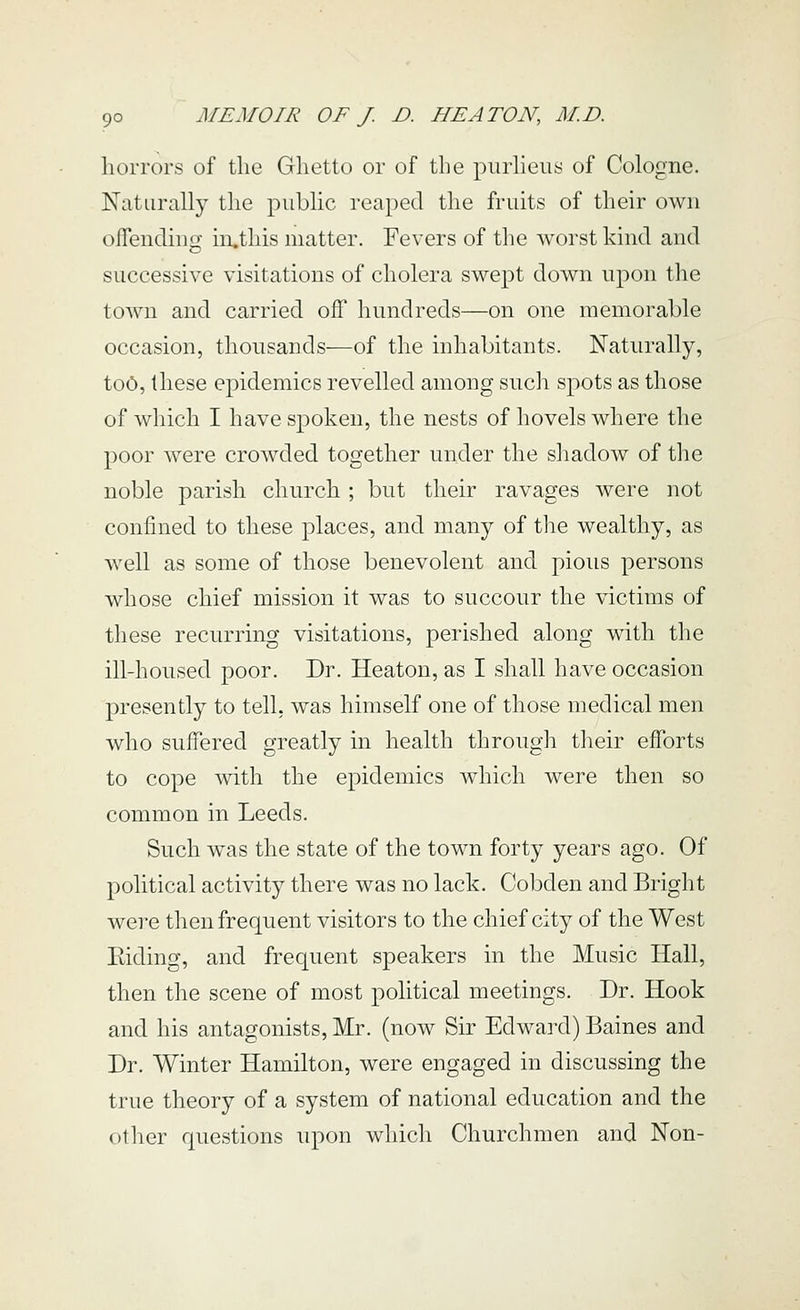 horrors of tlie Ghetto or of the purheus of Cologne. Naturally the public reaped the fruits of their own oflending in,tliis matter. Fevers of the worst kind and successive visitations of cholera swept down upon tlie town and carried off hundreds—on one memorable occasion, thousands—of the inhabitants. Naturally, too, these epidemics revelled among sucli spots as those of which I have spoken, the nests of hovels where the poor were crowded together under the shadow of the noble parish church ; but their ravages were not confined to these places, and many of the wealthy, as well as some of those benevolent and pious persons whose chief mission it was to succour the victims of these recurring visitations, perished along wdth the ill-housed poor. Dr. Heaton, as I shall have occasion presently to tell, was himself one of those medical men who suffered greatly in health through their efforts to cope with the epidemics which were then so common in Leeds. Such was the state of the town forty years ago. Of political activity there was no lack. Cobden and Bright were then frequent visitors to the chief city of the West Eiding, and frequent speakers in the Music Hall, then the scene of most political meetings. Dr. Hook and his antagonists, Mr. (now Sir Edward) Baines and Dr. Winter Hamilton, were engaged in discussing the true theory of a system of national education and the other questions upon which Churchmen and Non-