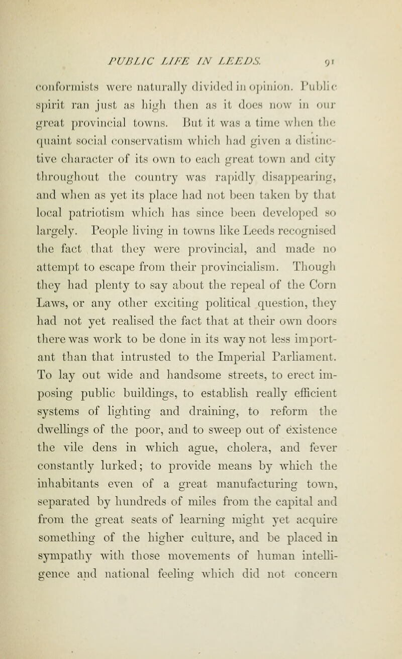 ('oiifoniiisls wci'c i);iiiir;ill)' divided ill o|)iiii()ii. l'id)lic spirit f;m jiisl, .-is liiLdi llicii ;is it docs now in mij' great proviiiciitl towns. Hut it was a time when the quaint social eonscrvatisiri whicli had given a distinc- tive character of its own to each great town and city thr()uglu)ut (he country was rapidly disappearing, and when as yet its place liad not l)een taken by that local patriotism wliicdi lias since been developed so largely. People living in towns like Leeds recognised the fact that they were provincial, and made no attempt to escape from their provincialism. Though they had plenty to say about the repeal of the Corn Laws, or any other exciting political question, they had not yet realised the fact that at their own doors there was work to be done in its way not less import- ant tlian that intrusted to the Imperial Parliament. To lay out wide and handsome streets, to erect im- posing public buildings, to establish really efficient systems of lio:htino' and drainincf, to reform the dwelhngs of the poor, and to sweep out of existence the vile dens in wdiich ague, cholera, and fever constantly lurked; to provide means by which the mhabitants even of a great manufacturing town, separated by hundreds of miles from the capital and from tlic great seats of learning might yet acquire something of the higher culture, and be placed in sympathy with those movements of human intelli- gence and national feeling which did not concern