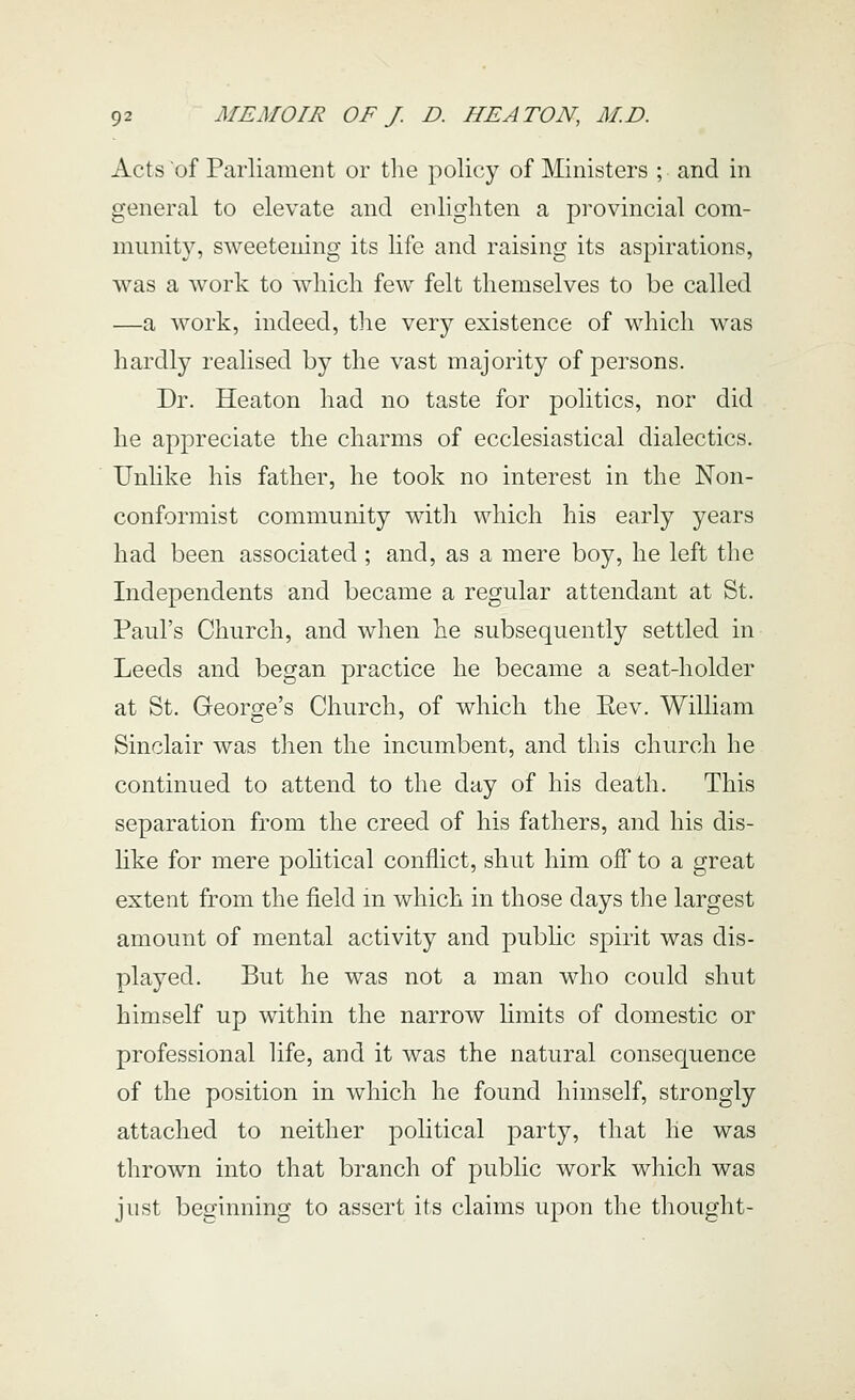 Acts of Parliament or the policy of Ministers ; and in general to elevate and enlighten a provincial com- miinit}^, sweetening its life and raising its aspirations, was a work to which few felt themselves to be called —a work, indeed, the very existence of which was hardly realised by the vast majority of persons. Dr. Heaton had no taste for politics, nor did he appreciate the charms of ecclesiastical dialectics. Unlike his father, he took no interest in the Non- conformist community with which his early years had been associated ; and, as a mere boy, he left the Independents and became a regular attendant at St. Paul's Church, and when he subsequently settled in Leeds and began practice he became a seat-holder at St. George's Church, of which the Eev, William Sinclair was then the incumbent, and this church he continued to attend to the day of his death. This separation from the creed of his fathers, and his dis- like for mere pohtical conflict, shut him off to a great extent from the field in which in those days the largest amount of mental activity and public spirit was dis- played. But he was not a man who could shut himself up within the narrow limits of domestic or professional life, and it was the natural consequence of the position in which he found himself, strongly attached to neither political party, that he was thrown into that branch of public work which was just beginning to assert its claims upon the thought-