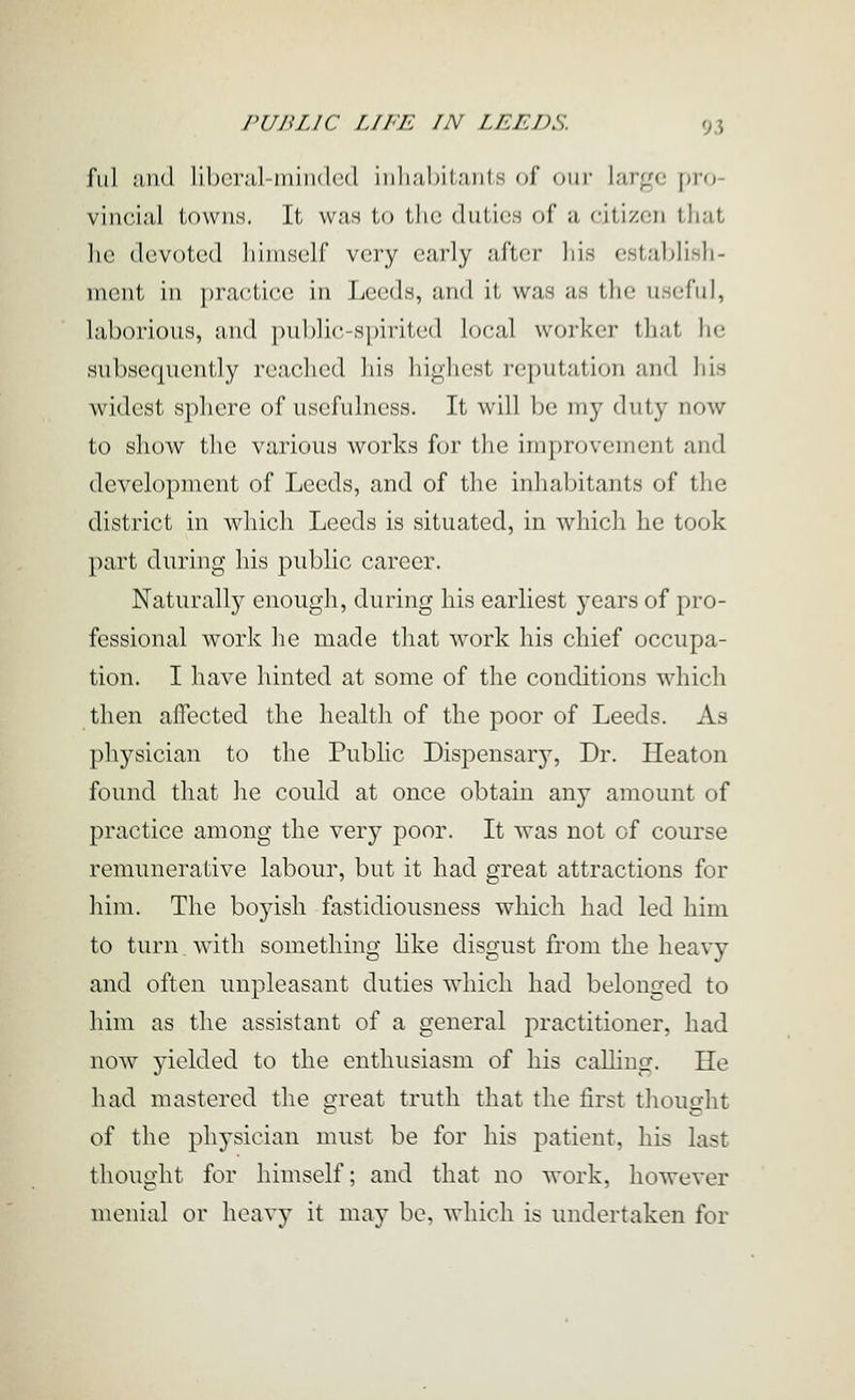 ful and liberal-minded iiili;il)itaiits of om- large pro- vincial towns. It wan to the duties of a citizen that he devoted himself very early after liis establish- ment in ])ractice in Leeds, and it was as the useful, laborious, and public-spirited local worker that he subsequently reached his highest reputation and his widest sphere of usefulness. It will be my duty now to show the various works for the improvement and development of Leeds, and of the inhabitants of the district in which Leeds is situated, in which he took part during his public career. Naturally enough, during his earliest years of pro- fessional work he made that work his chief occupa- tion. I have hinted at some of the conditions which then affected the health of the poor of Leeds. As physician to the Public Dispensary, Dr. Heaton found that he could at once obtain any amount of practice among the very poor. It was not of course remunerative labour, but it had great attractions for him. The boyish fastidiousness which had led him to turn with something hke disgust from the heavy and often unpleasant duties which had belonged to him as the assistant of a general practitioner, had now yielded to the enthusiasm of his calhng. He had mastered the great truth that the first thought of the physician must be for his patient, his last thought for himself; and that no work, however menial or heavy it may be, which is undertaken for