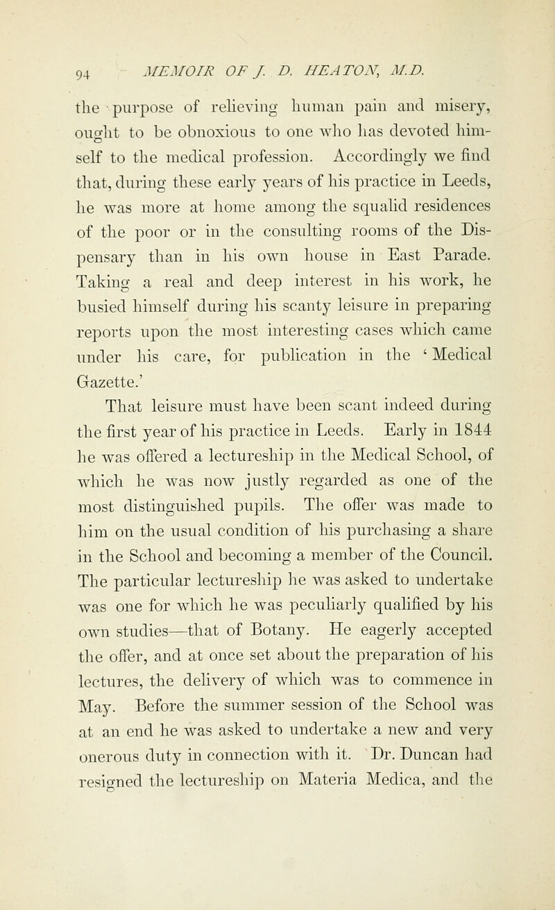 the purpose of relieving luimaii pain and misery, oiio'lit to be obnoxious to one wlio lias devoted him- self to the medical profession. Accordingly we find that, during these early years of his practice in Leeds, he was more at home among the squalid residences of the poor or in the consulting rooms of the Dis- pensary than in his own house in East Parade. Taking a real and deep interest in his work, he busied himself during his scanty leisure in preparing reports upon the most interesting cases which came under his care, for publication in the ' Medical Gazette.' That leisure must have been scant indeed during the first year of his practice in Leeds. Early in 1844 he was offered a lectureship in the Medical School, of which he was now justly regarded as one of the most distinguished pupils. The offer was made to him on the usual condition of his purchasing a share in the School and becoming a member of the Council. The particular lectureship he was asked to undertake was one for which he was peculiarly qualified by his own studies—that of Botany. He eagerly accejDted the offer, and at once set about the preparation of his lectures, the delivery of which was to commence in May. Before the summer session of the School was at an end he was asked to undertake a new and very onerous duty in connection with it. Dr. Duncan had resigned the lectureship on Materia Medica, and tlie