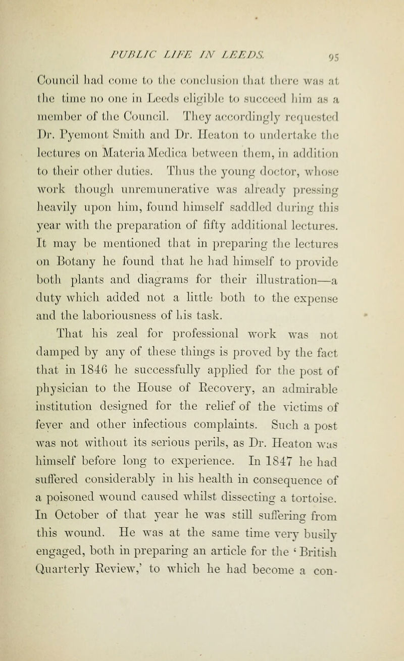 Council li;i,(l coiuc lo Llic ('.(MicliLsioii iJiuL llicrc wmh at llie thiie no one; in Leeds e]i<!;i])le to succeed liini as a nicnilx'i- of iJic Council. Tliey accoi'(lin<_dy requested X'^w rycnionl Suiilli aiid Dr. Heatoii In uiidcj'takc tlie lectures on MateriaMedi('a between them, in addition to iJicir olhcr duties. Thus tlie young doctor, wliose work thougli unreniunerativc was already pressing heavily upon liim, found himself saddled during this year with the preparation of fifty additional lectures. It may be mentioned that in preparing tlie lectures on Botany he found tliat lie liad himself to provide botli plants and diagrams for tlieir illustration—a (hity whicli added not a little botli to the expense and the laboriousness of his task. That his zeal for professional work was not damped by any of these things is proved by the fact that in 184G he successfully applied for the post of physician to the House of Eecovery, an admirable institution designed for the relief of the victims of fever and other infectious complaints. Such a post was not without its serious perils, as Dr. Heaton was himself before long to experience. In 1847 he had suffered considerably in his health in consequence of a poisoned wound caused whilst dissecting a tortoise. In October of that year he was still suffering from this wound. lie was at the same time very busily engaged, both in preparing an article for the ' British Quarterly Review,' to which he had become a con-