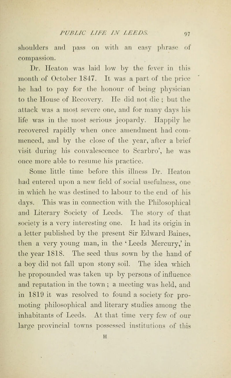 nliotildcrs ;iii(l |);iss on willi .'in c'isy pliriis'- of com])a.s,si()u. Dr. Ilcatoii w;is l;ii(l low by the U'M-v in lliis iiionlli of OclolxT 1817. It was ;i pari of lln; \)\\vx\ lie liad to pay for llic lionoui' of l)cin_Lf physician to tlie House of liecovcry. Ht; di'l not die ; l)nl t.lie {ittack was a most, severe one, and for many d/iys liis life was in tlic most serious jeopardy. ITajjpily he recovered rapidly when once amendment had com- menced, and by the close of the year, after a luief visit during his convalescence to Scarbro', he was once more able to resume his practice. Some little time before tliis illness Dr. Ileaton liad entered upon a new field of social usefulness, one in wliicli he was destined to labour to tlie end of liis days. This was in connection with the Philosophical and Literary Society of Leeds. The story of that society is a very interesting one. Id had its origin in a letter published by the present Sir Edward Baines, then a very young man, in the ' Leeds Mercury,' in the 5^ear 18IS. The seed thus sown by the hand of a boy did not fall upon stony soil. The idea which he propounded was taken up by persons of influence and reputation in the town; a meeting was held, and in 1819 it was resolved to found a society for pro- moting philosophical and literary studies among the inhabitants of Leeds. At that time very few of our large provincial towns possessed institutions of this H