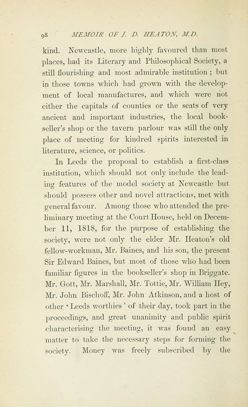 kind. Newcastle, more liiglily favoured than most places, had its Literary and Philosophical Society, a still flourishing and most admirable institution ; but in those towns which had grown with the develop- ment of local manufactures, and wdiich were not either the capitals of counties or the seats of very ancient and important industries, the local book- seller's shop or the tavern parlour was still the only place of meeting for kindred spirits interested in literature, science, or politics. In Leeds the proposal to establish a first-class institution, which should not only include the lead- ing features of the model society at Newcastle but should possess other and novel attractions, met with general favour. Among those who attended the pre- liminary meeting at the Court House, held on Decem- ber 11, 1818, for the purpose of establishing the society, were not only the elder Mr. Heaton's old fellow-workman, Mr. Baines, and his son, the present Sir Edward Baines, but most of those who had been familiar figures in the bookseller's shop in Briggate. Mr. Gott, Mr. Marshall, Mr. Tottie, Mr. WiUiam Hey, Mr. John BischoiT, Mr. John Atkinson, and a host of other ' Leeds worthies ' of their day, took part in the proceedings, and great unanimity and public spirit characterising the meeting, it was found an easy matter to take the necessary steps for forming the society. Money was freely subscribed by the