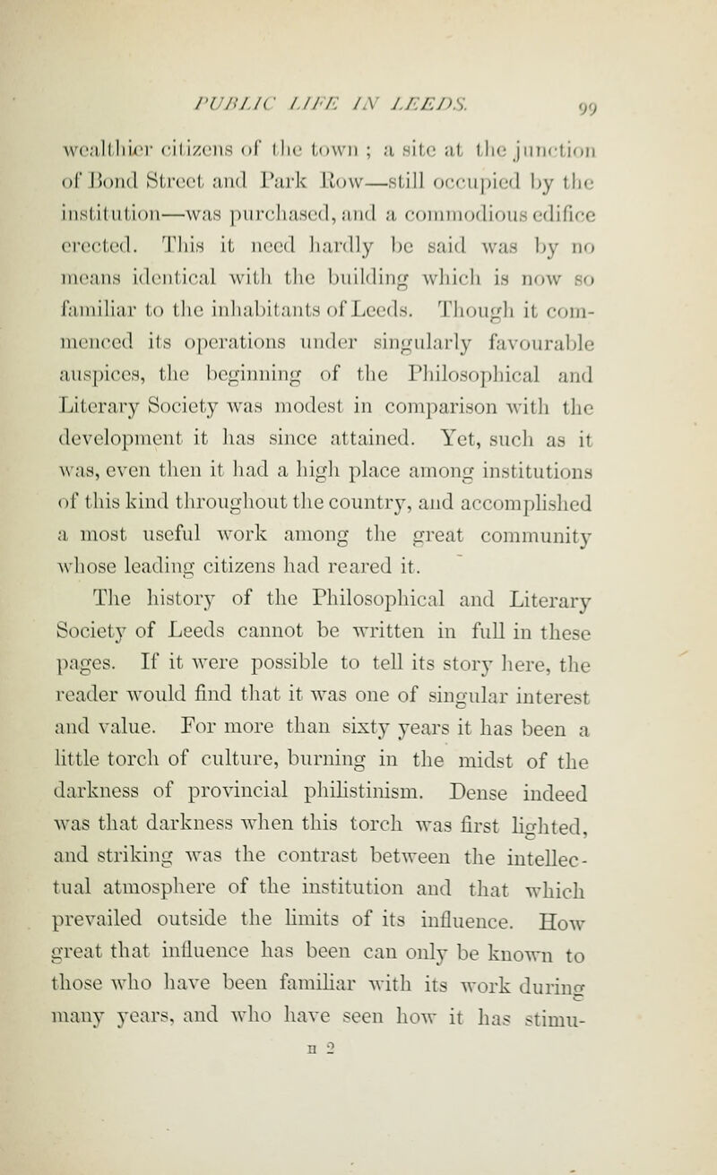 run Lie /.//'/■: /x j.i:ej)s. wca.llliic)- rili/ciis of I he town ; u nitc at tlie jnTictiDii of HoikI tSlrcci ;iii(l Tjiik liow—still DrTupicd by the iiistiUilioii—\v;i,s piircluiscd, iiiid ;i coininodious edifice erected, 'i'liis it need hardly he said was by no meaiiH idcnlical with the building which in now so r;iniili;ir lo llic inliubilants of Leeds. Tliough it coin- nienced its operations inidcr singiUarly favourable auspices, the beginning of the Philosophical and Literary Society was modest in comparison with the development it has since attained. Yet, such as it was, even then it had a high place among institutions of this kind throughout the country, and accomplished a most useful work among the great community whose leading citizens had rcai'ed it. The history of the Philosophical and Literary Society of Leeds cannot be written in full in these pages. If it were possible to tell its story here, the reader woidd find that it was one of singular interest and value. For more than sixty years it has been a little torch of culture, burning in the midst of the darkness of provincial phihstinism. Dense indeed was that darkness when this torch was first lifjhted, and striking was the contrast between the intellec- tual atmosphere of the institution and that which prevailed outside the limits of its influence. How great that influence has been can only be known to those who have been famihar with its work durinir many years, and who have seen how it has stimu- n 2
