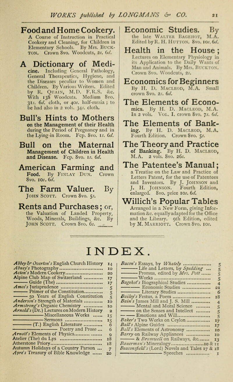 Food and Home Cookery. A Course of Jnsliiiclioii in I'ractical Cookery and Cleaning, for Cliildren in Elementary Schools. IJy Mrs. UuciC- TON. Crown 8vo, Woodcuts, is. dd. A Dictionary of Medi- cine. Includini^ (ifiu-ral I'aliidloi^'y, Ciencral Therniicutics, Hygiene, and the Diseases peculiar lo Women and Children. By Various Writers. Edited by R. QiiAiN, M.I). F.R..S. &c. With 138 Woodcuts. Medium 8vo. 31.V. 6d. cloth, or 401. half-russia ; tf) be had also in 2 voK. 3.1,1'. clolh. Bull's Hints to Mothers on the Management of their Health during the Teriod of rrcgnancy and in the Lying-in Room. Ecp. 8vo. i.r. dd. Bull on the Maternal Management of Children in Health and Disease. Fcp. 8vo. is. 6d. American Farming and Food. By FiNi.AY Dun. Crown 8vo. 10s. 6d. The Farm Valuer. By John Scott. Crown 8vo. 5^-. Rents and Purchases; or, the Valuation of Landed Property; Woods, Minerals, Buildings, &c. By John Scott. Crown 8vo. 6s. _.r._ Economic Studies. By the late Wai.ikk liAOKifor, M.A. Jiditcd by R. H. IlUTlON. 8vo. lO/.dd. Health in the House; l,(( lures on lOlenicntary I'liysiology in its Application to the Daily WantH of Man and Animals. By Mrs. HirrKTON. i'.tdwn ovo. W'oodcul-, 2;. Economics for Beginners By H. D. Maci.kod, M.A. Small crown 8vo. 2.r. 6d. The Elements of Econo- mics. By H. D. Maclkod, M.A. In 2 vols. Vol. 1. crown 8vo. js. dd. The Elements of Bank- ing. By II. D. Maci.koi), .M.A. Fourth Edition, Crown 8vo. 5^. The Theory and Practice of Banking. By II. D. Maci.kod, M.A. 2 vols. 8vo. ids. The Patentee's Manual; a Treatise on the Law and Practice of Letters Patent, for the use of Patentees and Inventors. By J. Johnson and J. H. Johnson. Fourth Edition, enlarged. 8vo. price \os, dd. Willich's Popular Tables Arranged in a New Form, giving Infor- mation &c. equallyadaptedfor the Office and the Librarj'. 9th Edition, edited by M. Marriott. Crown 8vo. \os. INDEX. Abbey &* OvcHon's English Church History 14 Abnty's Photography 10 Acton's Modern Cookery 20 Alpine Club Map of Switzerland 17 Guide (The) 17 Amos's Jurisprudence 5 Primer of the Constitution 5 50 Years of English Constitution 5 Anderson's Strength of ^Iaterials 10 Afmstrong's Oxgamc Chem\s\.xy 10 Arnolds (Dr.) Lectures on Modem History 2 Miscellaneous Works 15 ' Sermons 15 (T.) English Literature 6 ■ Poetry and Prose ... 6 Arnott's Elements of Physics 9 Ateher (The) du Lys 18 Atherstone Priory i3 Autumn Holidays of a Country Parson ... 7 Ayre's Treasury of Bible Knowledge 20 Bacon's Essays, by Whalely 5 Life and Letters, by Spedding ... 5 Promus, edited by Af?-s. Pott 5 Works 5 Bagehot's Biographical Studies 4 Economic Studies 21 Literar)- Studies 6 Bailey's Festus. a Poem 18 5<z/«'.j James Mill and J. S. Mill 4 Mental and Moral Science 5 on the Senses and Intellect 5 Emotions and Will 5 Baker's Two Works on Ceylon 17 fiaZ/j Alpine Guides 17 .fii;//'j^ Elements of .Astronomy 10 ^c?;-/^ on Railway Appliances 10 & Eraniu-cll on Railways, &c 13 .ff<7//^rw,7;;'.f Mineralogy 10 & 11 Beaconsfield's (Lord) Xovels and Tales 17 & 18 Speeches i