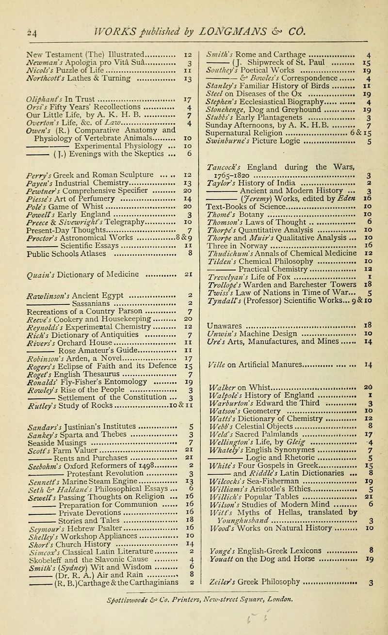 New Testament (The) Illustrated 12 Newmans Apologia pro Vita Su^ 3 Nicols's Puzzle of Life 11 Northcott's Lathes & Turning 13 Oliphatit's In Trust 17 Orsi's Fifty Years' Recollections 4 Our Little Life, by A. K. H. B 7 Overton s Liie, &.c. of Lazo 4 Oiuen's (R.) Comparative Anatomy and Physiology of Vertebrate Animals 10 Experimental Physiology ... 10 (J.) Evenings with the Skeptics ... 6 Perry's Greek and Roman Sculpture 12 Payen's Industrial Chemistry... 13 Pewttier's Comprehensive Specifier 20 /'/m^'j Art of Perfumery 14 Pole's Game of Whist 20 Pffwells Early England 3 Preece & Sivcwright's Telegraphy 10 Present-Day Thoughts 7 Proctor's Astronomical Works 8&9 Scientific Essays 11 Public Schools Atlases 8 ^«a/«'j Dictionary of Medicine 21 Rawlinson's Ancient Egypt ^ Sassanians Recreations of a Country Parson 7 Reeve's Cookery and Housekeeping 20 Reynolds's Experimental Chemistry 12 /?2'fA'j Dictionary of Antiquities 7 Rivers's Qrc\\'ix6, House 11 Rose Amateur's Guide 11 Robinson's Arden, 3, Novel 17 Rogers's Eclipse of Faith and its Defence 15 Roget's English Thesaurus 7 Ronalds Fly-Fisher's Entomology 19 Rowley's Rise of the People 3 Settlement of the Constitution ... 3 JPw^/^/j Study of Rocks lo&ii Sandars's Justinian's Institutes 5 ^a«>4«yj Sparta and Thebes 3 Seaside Musings 7 Scott's Farm Valuer 21 Rents and Purchases 21 Seebohm's Oxford Reformers of 1498 2 Protestant Revolution 3 Sennetis Marine Steam Engine 13 Seth b' Haldanes Philosophical Essays ... 6 Sewelts Passing Thoughts on Religion ... 16 Preparation for Communion 16 . Private Devotions 16 . Stories and Tales 18 Seymour's Hebrew Psalter 16 Shelley's Workshop Appliances 10 Short's Church History 14 Simcox's Classical Latin Literature 2 Skobeleff and the Slavonic Cause 4 Smiths (Sydney) Wit and Wisdom 6 . (Dr. R. A.) Air and Rain 8 . (R. B.)Carthage& the Carthaginians 2 Smith's Rome and Carthage 4 (J. Shipwreck of St. Paul 15 Soiit/icy's Poetical Works 19 6^ Bowles's Correspondence 4 Stanley's Familiar History of Birds 11 5/dv/on Diseases of the Ox 19 Stephen's Ecclesiastical Biography 4 Stonchengc, Dog and Greyhound 19 Stubbs's Early Plantagenets 3 Sunday Afternoons, by A. K. H.B 7 Supernatural Religion 6&1S Swinburne's Picture Logic S Tancock's England during the Wars, 1765-1820 3 Z'cy/<?r'j History of India 2 Ancient and Modern History ... 3 [Jeremy) Works, edited by Eden 16 Text-Books of Science 10 Thomi's Botany 10 Thomson's Laws of Thought 6 Thorpes Quantitative Analysis 10 Thorpe and Muir's Qualitative Analysis ... 10 Three in Norsvay 16 Thudichum's Annals of Chemical Medicine 12 Tilden's Chemical Philosophy 10 Practical Chemistry 12 Trevclyan's lAie. oiVox i Trollope's Warden and Barchester Towers 18 Twiss's Law of Nations in Time of War... S Tyndall's (Professor) Scientific Works... 9&10 Unawares Unwin's Machine Design Ures Arts, Manufactures, and Mines . 18 10 14 Ville on Artificial Manures 14 Walker o^ V/hist 2d Walpoles History of England I Warburton s Edward the Third 3 Watson's Geometery 10 Watts's Dictionary of Chemistry 12 Webb's Celestial Objects < 8 Weld's Sacred Palmlands 17 Wellington s Life, by Gleig 4 Whately's English Synonymes 7 Logic and Rhetoric S White's Four Gospels in Greek 15 and Riddle's Latin Dictionaries ... 8 Wilcocks's Sea-Fisherman 19 Williams's Ar\%ioX\e's Ethics 5 Willi ell's Popular Tables 21 Wilson's Studies of Modern Mind 6 Witt's Myths of Hellas, translated by Younghusband 3 Woods^oxVs on Natural History 10 Yonge's Enghsh-Greek Lexicons 8 Youatt on the Dog and Horse 19 Zeile/s Greek Philosophy 3 Spottisviooie i^ Co. Printers, New-street Square, London.