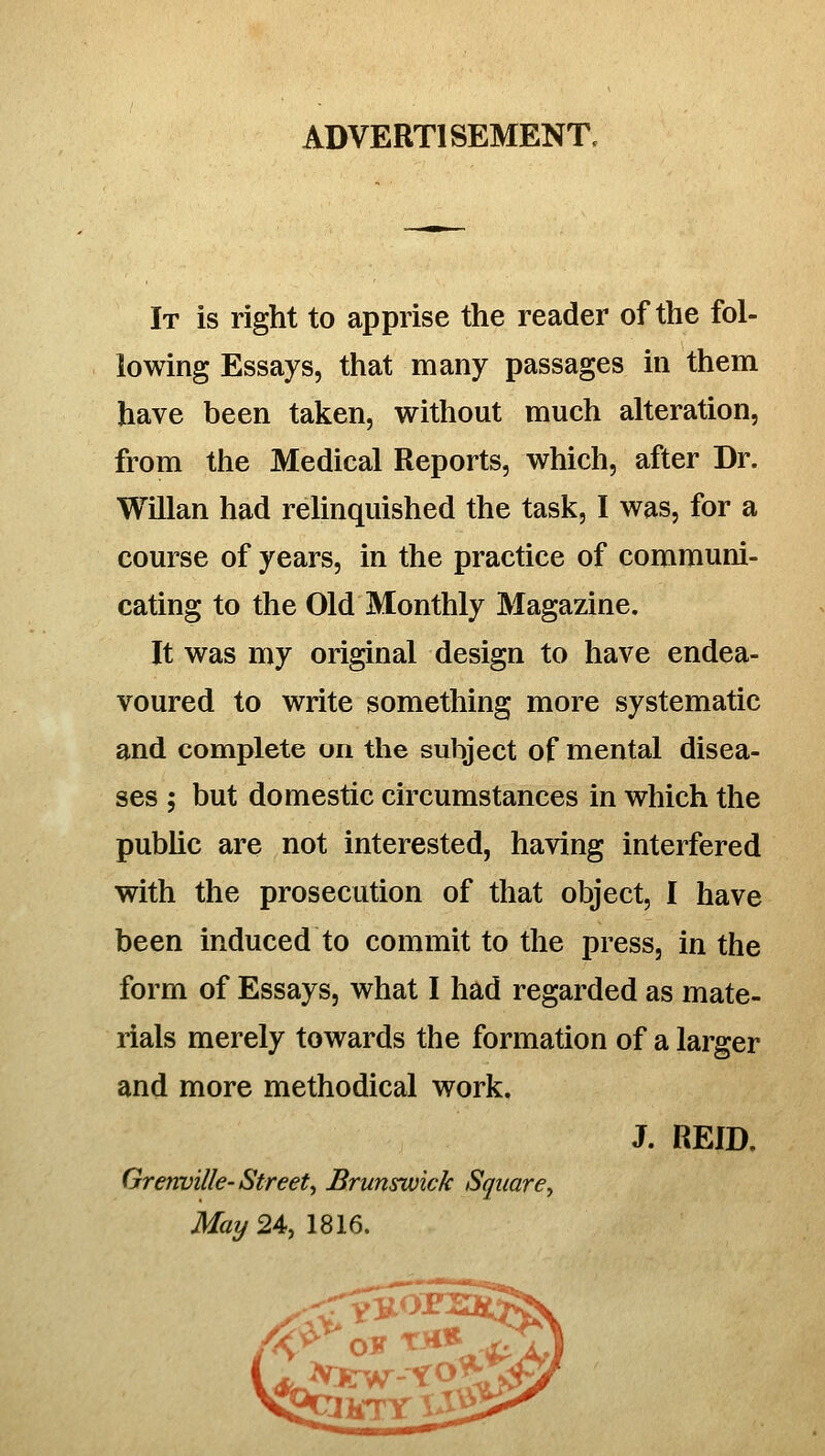 ADVERTISEMENT. It is right to apprise the reader of the fol- lowing Essays, that many passages in them have been taken, without much alteration, from the Medical Reports, which, after Dr. Willan had relinquished the task, I was, for a course of years, in the practice of communi- cating to the Old Monthly Magazine. It was my original design to have endea- voured to write something more systematic and complete on the subject of mental disea- ses ; but domestic circumstances in which the pubUc are not interested, having interfered with the prosecution of that object, I have been induced to commit to the press, in the form of Essays, what I had regarded as mate- rials merely towards the formation of a larger and more methodical work. J. REID. Orerwille-Streety Brunswick Square, May 24, 1816.