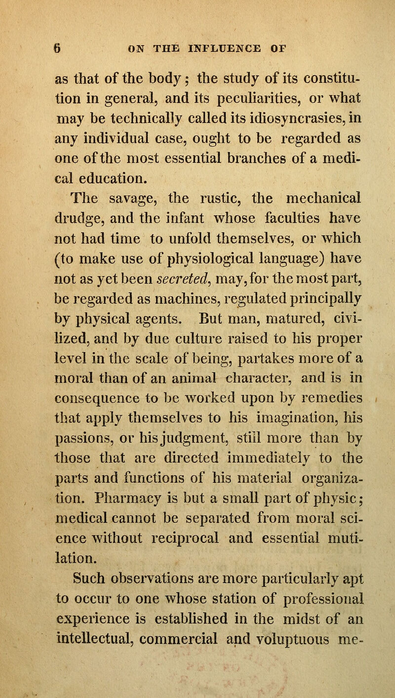 as that of the body; the study of its constitu- tion in general, and its peculiarities, or what may be technically called its idiosyncrasies, in any individual case, ought to be regarded as one of the most essential branches of a medi- cal education. The savage, the rustic, the mechanical drudge, and the infant vrhose faculties have not had time to unfold themselves, or which (to make use of physiological language) have not as yet been secreted^ may, for the most part, be regarded as machines, regulated principally by physical agents. But man, matured, civi- lized, and by due culture raised to his proper level in the scale of being, partakes more of a moral than of an animal character, and is in consequence to be worked upon by remedies that apply themselves to his imagination, his passions, or his judgment, still more than by those that are directed immediately to the parts and functions of his material organiza- tion. Pharmacy is but a small part of physic ; medical cannot be separated from moral sci- ence without reciprocal and essential muti- lation. Such observations are more particularly apt to occur to one whose station of professional experience is established in the midst of an intellectual, commercial and voluptuous me-