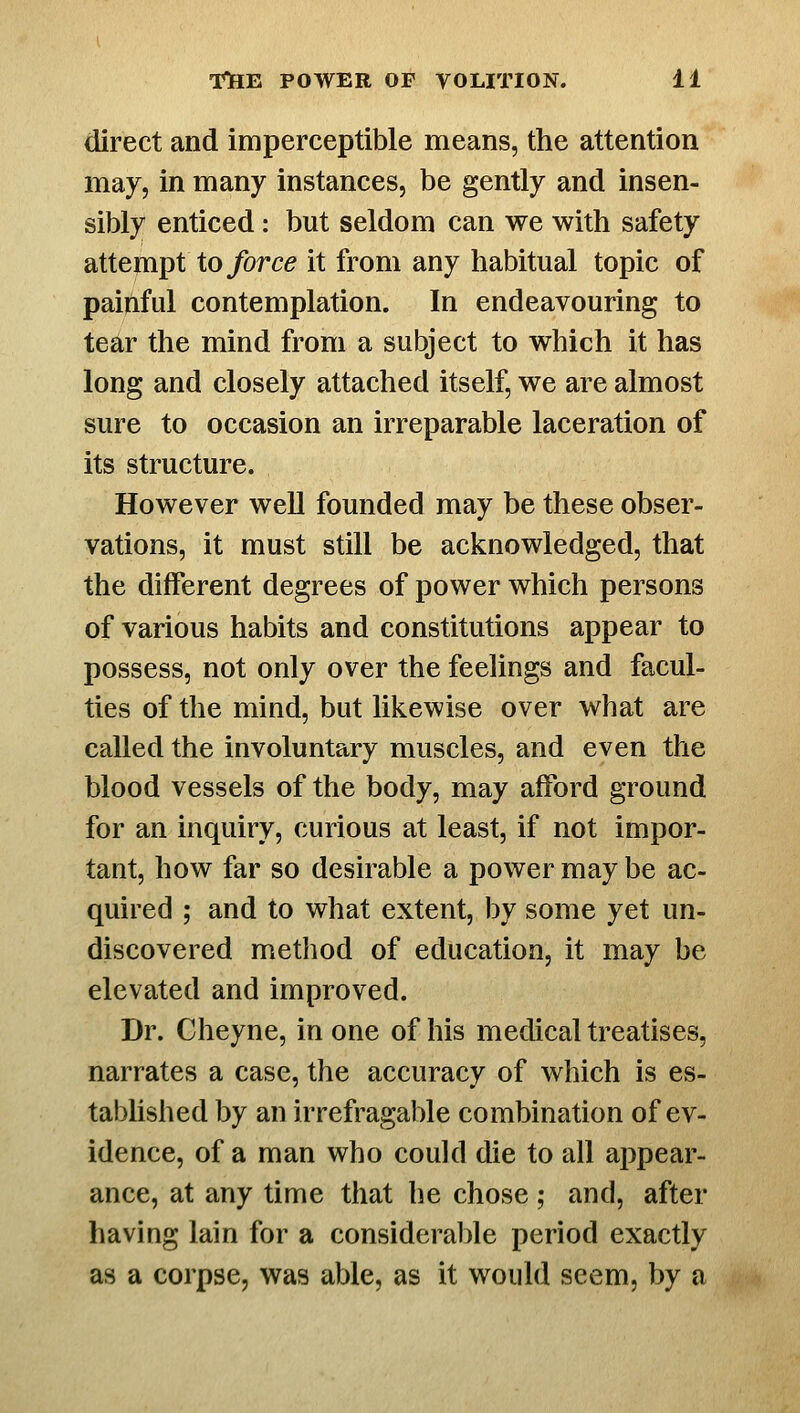 direct and imperceptible means, the attention may, in many instances, be gently and insen- sibly enticed: but seldom can we with safety attempt to force it from any habitual topic of painful contemplation. In endeavouring to tear the mind from a subject to which it has long and closely attached itself, we are almost sure to occasion an irreparable laceration of its structure. However well founded may be these obser- vations, it must still be acknowledged, that the different degrees of power which persons of various habits and constitutions appear to possess, not only over the feelings and facul- ties of the mind, but likewise over what are called the involuntary muscles, and even the blood vessels of the body, may afford ground for an inquiry, curious at least, if not impor- tant, how far so desirable a power may be ac- quired ; and to what extent, by some yet un- discovered method of education, it may be elevated and improved. Dr. Cheyne, in one of his medical treatises, narrates a case, the accuracy of which is es- tablished by an irrefragable combination of ev- idence, of a man who could die to all appear- ance, at any time that he chose; and, after having lain for a considerable period exactly as a corpse, was able, as it would seem, by a