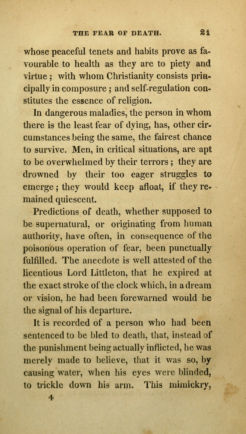 whose peaceful tenets and habits prove as fa- vourable to health as they are to piety and virtue; with whom Christianity consists prin- cipally in composure; and self-regulation con- stitutes the essence of religion. In dangerous maladies, the person in whom there is the least fear of dying, has, other cir- cumstances being the same, the fairest chance to survive. Men, in critical situations, are apt to be overwhelmed by their terrors; they are drowned by their too eager struggles to emerge; they would keep afloat, if they re- mained quiescent. Predictions of death, whether supposed to be supernatural, or originating from human authority, have often, in consequence of the poisonous operation of fear, been punctually fulfilled. The anecdote is well attested of the licentious Lord Littleton, that he expired at the exact stroke of the clock which, in a dream or vision, he had been forewarned would be the signal of his departure. It is recorded of a person who had been sentenced to be bled to death, that, instead of the punisliment being actually inflicted, he was merely made to believe, that it was so, by causing water, when his eyes were blinded, to trickle down his arm. This mimickry, 4