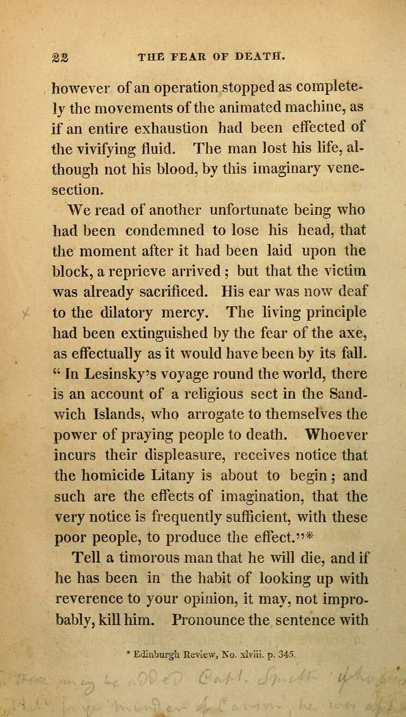 however of an operation stopped as complete- ly the movements of the animated machine, as if an entire exhaustion had been effected of the vivifying fluid. The man lost his life, al- though not his blood, by this imaginary vene- section. We read of another unfortunate being w^ho had been condemned to lose his head, that the moment after it had been laid upon the block, a reprieve arrived; but that the victim was already sacrificed. His ear was now deaf to the dilatory mercy. The living principle had been extinguished by the fear of the axe, as effectually as it would have been by its fall.  In Lesinsky's voyage round the world, there is an account of a religious sect in the Sand- wich Islands, who arrogate to themselves the power of praying people to death. Whoever incurs their displeasure, receives notice that the homicide Litany is about to begin; and such are the effects of imagination, that the very notice is frequently sufficient, with these poor people, to produce the effect.* Tell a timorous man that he ^vill die, and if he has been in the habit of looking up with reverence to your opinion, it may, not impro- bably, kill him. Pronounce the sentence with * Edinbui'gli Review, No. xlvlli. p. 345.