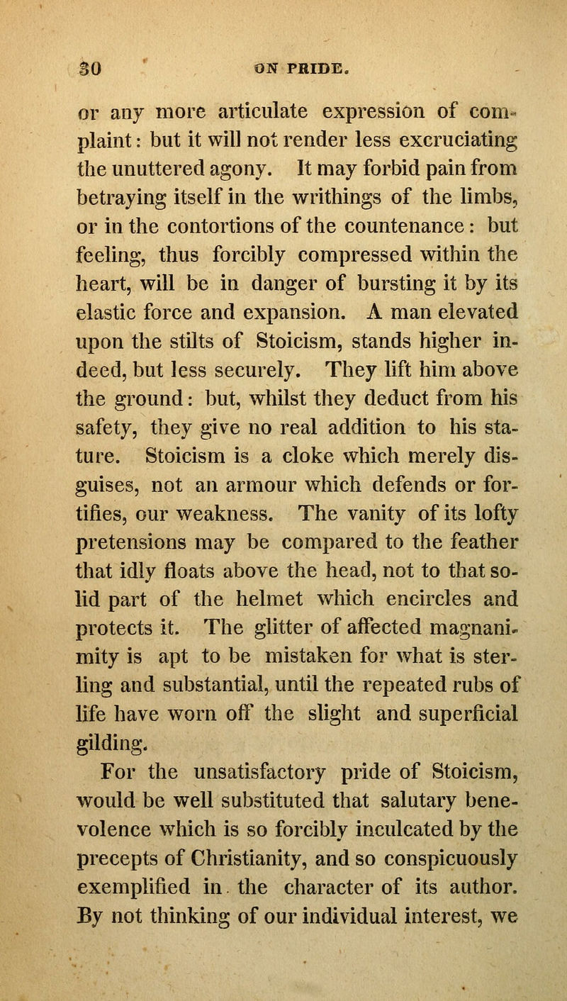 or any more articulate expression of com^ plaint: but it will not render less excruciating the unuttered agony. It may forbid pain from betraying itself in the writhings of the limbs, or in the contortions of the countenance: but feeling, thus forcibly compressed within the heart, will be in danger of bursting it by its elastic force and expansion. A man elevated upon the stilts of Stoicism, stands higher in- deed, but less securely. They lift him above the ground: but, whilst they deduct from his safety, they give no real addition to his sta- ture. Stoicism is a cloke which merely dis- guises, not an armour which defends or for- tifies, our weakness. The vanity of its lofty pretensions may be compared to the feather that idly floats above the head, not to that so- lid part of the helmet which encircles and protects it. The glitter of affected magnani- mity is apt to be mistaken for what is ster- ling and substantial, until the repeated rubs of life have worn off' the slight and superficial gilding. For the unsatisfactory pride of Stoicism, would be well substituted that salutary bene- volence which is so forcibly inculcated by the precepts of Christianity, and so conspicuously exemplified in. the character of its author. By not thinking of our individual interest, we