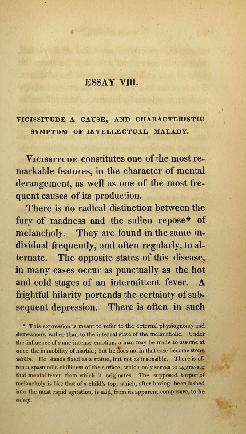 TICISSITUDE A CAUSE, AND CHARACTERISTIC SYMPTOM OF INTELLECTUAL MALADY. Vicissitude constitutes one of the most re- markable features, in the character of mental derangement, as well as one of the most fre- quent causes of its production. There is ho radical distinction between the fury of madness and the sullen repose* of melancholy. They are found in the same in- dividual frequently, and often regularly, to al- ternate. The opposite states of this disease, in many cases occur as punctually as the hot and cold stages of an intermittent fever. A frightful hilarity portends the certainty of sub- sequent depression. There is often in such • This expression is meant to refer to the external physiognomy and demeanour, rather than to the internal state of the melancholic. Under the influence of some intense emotion, a man may be made to assume at once the immobility of marble; but he c(oes not in that case become stone •wit/tin. He stands fixed as a statue, but not as insensible. There is of- ten a spasmodic chilliness of the surfiicc, which only serves to aggravate that mental fever from which it originates. The supposed torpor of melancholy is like that of a child's top, which, after having been lashed into the moat rapid agitation, is said, from its apparent composure, to be asleep.