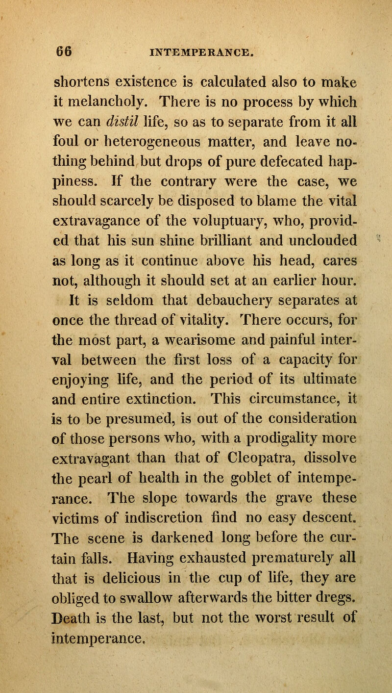 shortens existence is calculated also to make it melancholy. There is no process by which we can distil life, so as to separate from it all foul or heterogeneous matter, and leave no- thing behind but drops of pure defecated hap- piness. If the contrary were the case, we should scarcely be disposed to blame the vital extravagance of the voluptuary, who, provid- ed that his sun shine brilliant and unclouded as long as it continue above his head, cares not, although it should set at an earlier hour. It is seldom that debauchery separates at once the thread of vitality. There occurs, for the most part, a wearisome and painful inter- val between the first loss of a capacity for enjoying life, and the period of its ultimate and entire extinction. This circumstance, it is to be presumed, is out of the consideration of those persons who, with a prodigality more extravagant than that of Cleopatra, dissolve the pearl of health in the goblet of intempe- rance. The slope towards the grave these victims of indiscretion find no easy descent. The scene is darkened long before the cur- tain falls. Having exhausted prematurely all that is delicious in the cup of life, they are obliged to swallow afterwards the bitter dregs. Death is the last, but not the worst result of intemperance.