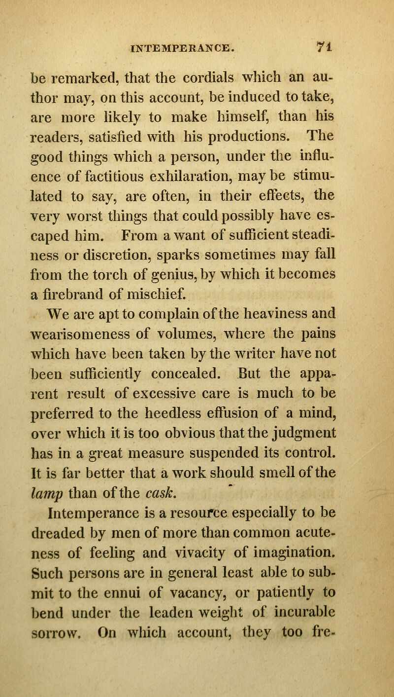 be remarked, that the cordials which an au- thor may, on this account, be induced to take, are more likely to make himself, than his readers, satisfied with his productions. The good things which a person, under the influ- ence of factitious exhilaration, may be stimu- lated to say, are often, in their effects, the very worst things that could possibly have es- caped him. From a want of sufficient steadi- ness or discretion, sparks sometimes may fall from the torch of genius, by which it becomes a firebrand of mischief. We are apt to complain of the heaviness and wearisomeness of volumes, where the pains which have been taken by the writer have not been sufficiently concealed. But the appa- rent result of excessive care is much to be preferred to the heedless effiision of a mind, over which it is too obvious that the judgment has in a great measure suspended its control. It is far better that a work should smell of the lamp than of the cask. Intemperance is a resource especially to be dreaded by men of more than common acute- ness of feeling and vivacity of imagination. Such persons are in general least able to sub- mit to the ennui of vacancy, or patiently to bend under the leaden weight of incurable sorrow. On which account, they too fre-