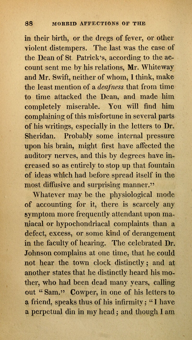 in their birth, or the dregs of fever, or other violent distempers. The last was the case of the Dean of St Patrick's, according to the ac- count sent me by his relations, Mr. Whiteway and Mr. Swift, neither of whom, I think, make the least mention of a deafness that from time to time attacked the Dean, and made him completely miserable. You will find him complaining of this misfortune in several parts of his writings, especially in the letters to Dr. Sheridan. Probably some internal pressure upon his brain, might first have affected the auditory nerves, and this by degrees have in- creased so as entirely to stop up that fountain of ideas which had before spread itself in the nnost diffusive and surprising manner. Whatever may be the physiological mode of accounting for it, there is scarcely any symptom more frequently attendant upon ma- niacal or hypochondriacal complaints than a defect, excess, or some kind of derangement in the faculty of hearing. The celebrated Dr. Johnson complains at one time, that he could not hear the town clock distinctly; and at another states that he distinctly heard his mo- ther, who had been dead many years, calling out  Sam. Cowper, in one of his letters to a friend, speaks thus of his infirmity;  I have a perpetual din in my head; and though I am