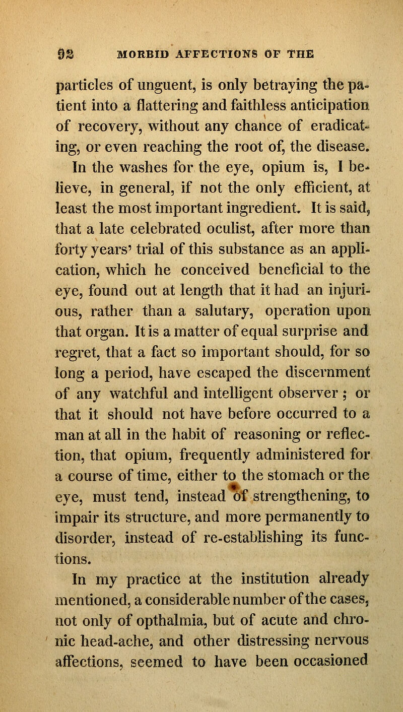 particles of unguent, is only betraying the pa- tient into a flattering and faithless anticipation of recovery, without any chance of eradicat- ing, or even reaching the root of, the disease. In the washes for the eye, opium is, 1 be- lieve, in general, if not the only efficient, at least the most important ingredient. It is said, that a late celebrated oculist, after more than forty years' trial of this substance as an appli- cation, which he conceived beneficial to the eye, found out at length that it had an injuri- ous, rather than a salutary, operation upon that organ. It is a matter of equal surprise and regret, that a fact so important should, for so long a period, have escaped the discernment of any watchful and intelligent observer ; or that it should not have before occurred to a man at all in the habit of reasoning or reflec- tion, that opium, frequently administered for a course of time, either to the stomach or the eye, must tend, instead of strengthenmg, to impair its structure, and more permanently to disorder, instead of re-establishing its func- tions. In my practice at the institution already mentioned, a considerable number of the cases, not only of opthalmia, but of acute and chro- ' nic head-ache, and other distressing nervous aff'ections, seemed to have been occasioned