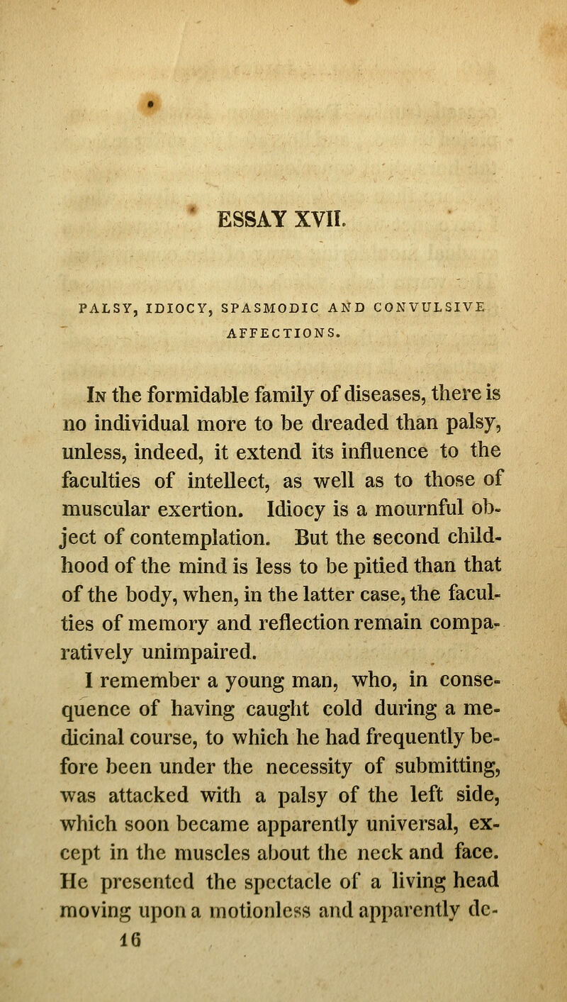 ' ESSAY XVII. PALSY, IDIOCY, SPASMODIC AND CONVULSIVE AFFECTIONS. In the formidable family of diseases, there is no individual more to be dreaded than palsy, unless, indeed, it extend its influence to the faculties of intellect, as well as to those of muscular exertion. Idiocy is a mournful ob- ject of contemplation. But the second child- hood of the mind is less to be pitied than that of the body, when, in the latter case, the facul- ties of memory and reflection remain compa- ratively unimpaired. I remember a young man, who, in conse- quence of having caught cold during a me- dicinal course, to which he had frequently be- fore been under the necessity of submitting, was attacked with a palsy of the left side, which soon became apparently universal, ex- cept in the muscles about the neck and face. He presented the spectacle of a living head moving upon a motionless and apparently dc- 16