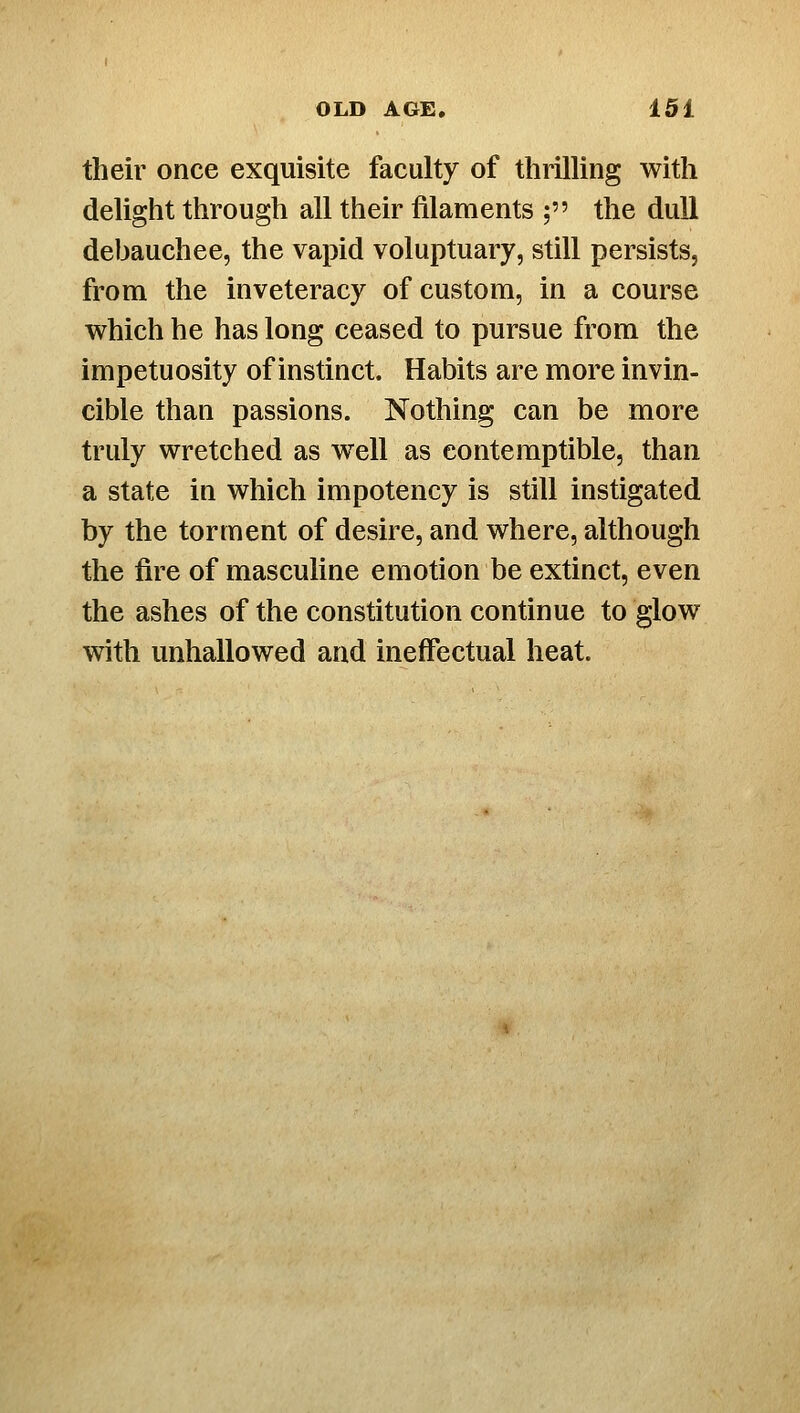 their once exquisite faculty of thrilling with delight through all their filaments ; the dull debauchee, the vapid voluptuary, still persists, from the inveteracy of custom, in a course which he has long ceased to pursue from the impetuosity of instinct. Habits are more invin- cible than passions. Nothing can be more truly wretched as well as contemptible, than a state in which impotency is still instigated by the torment of desire, and where, although the fire of masculine emotion be extinct, even the ashes of the constitution continue to glow with unhallowed and ineffectual heat.