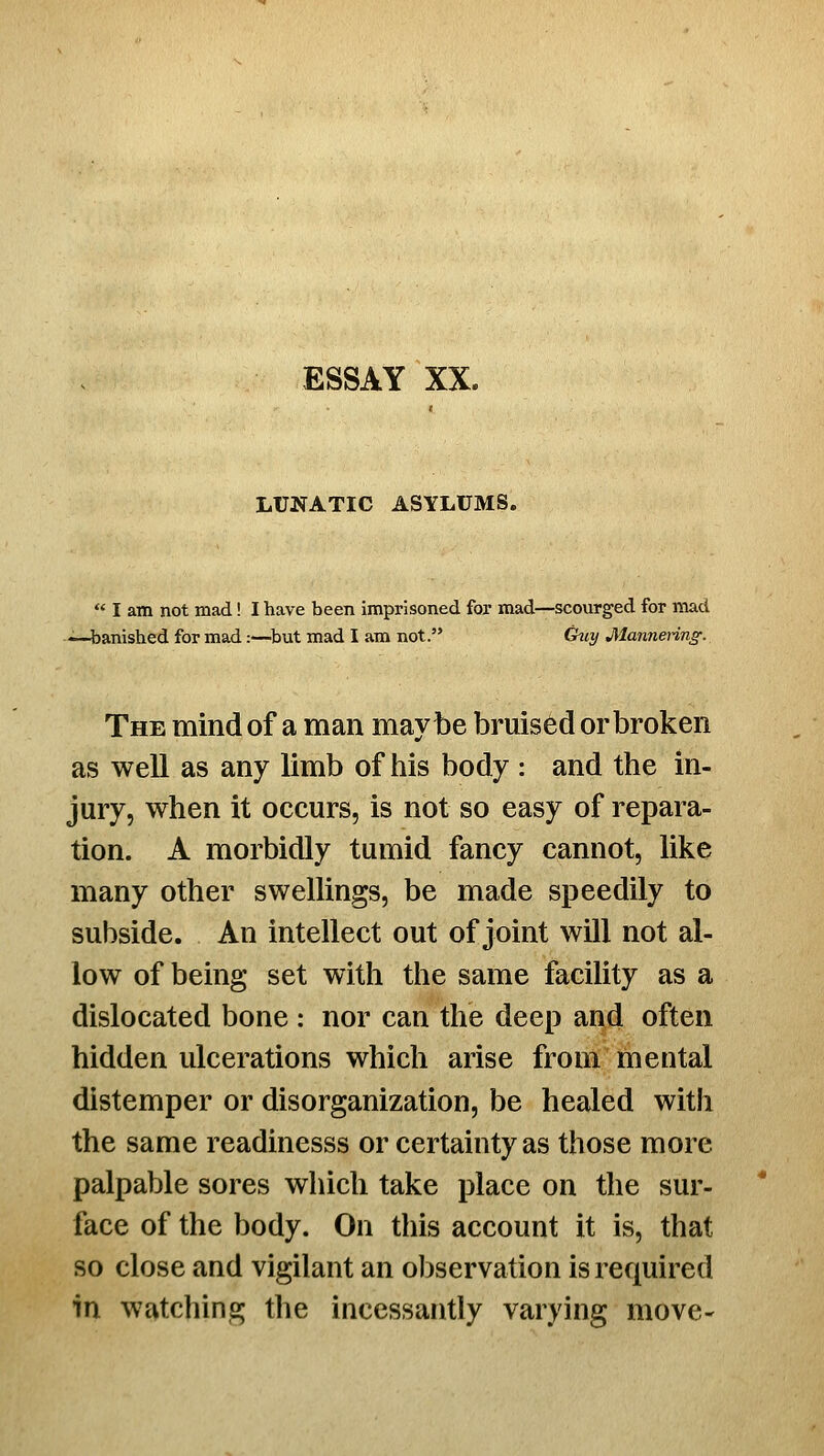 LUNATIC ASYLUMS.  I am not mad! I have been imprisoned for mad—scourged for mad —t)anished for mad:—^but mad I am not. G^iy Mannenng. The mind of a man maybe bruised or broken as well as any limb of his body : and the in- jury, when it occurs, is not so easy of repara- tion. A morbidly tumid fancy cannot, like many other swellings, be made speedily to subside. An intellect out of joint will not al- low of being set with the same facility as a dislocated bone : nor can the deep and often hidden ulcerations which arise from mental distemper or disorganization, be healed with the same readinesss or certainty as those more palpable sores which take place on the sur- face of the body. On this account it is, that so close and vigilant an observation is required in watching the incessantly varying move-