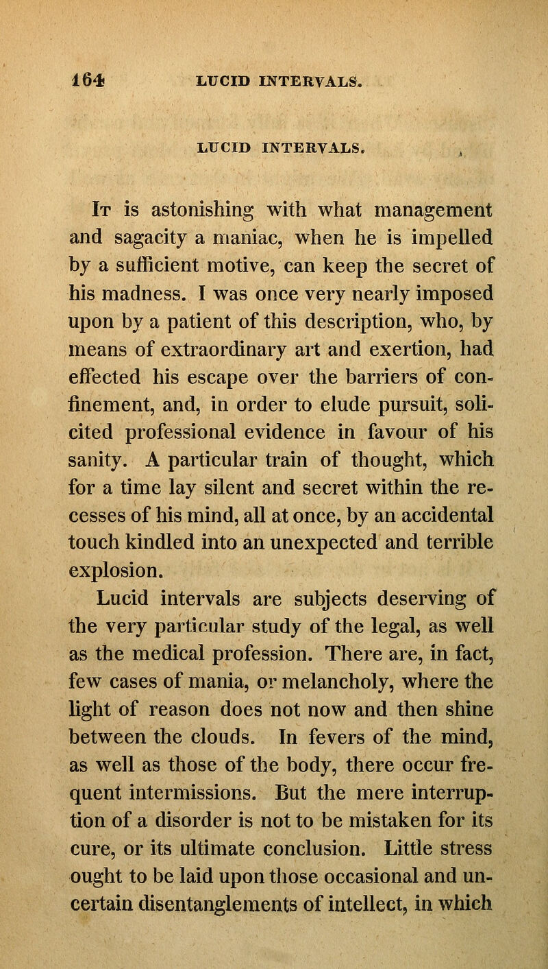 LUCID INTERVALS. It is astonishing with what management and sagacity a maniac, when he is impelled by a sufficient motive, can keep the secret of his madness. I was once very nearly imposed upon by a patient of this description, who, by means of extraordinary art and exertion, had effected his escape over the barriers of con- finement, and, in order to elude pursuit, soli- cited professional evidence in favour of his sanity. A particular train of thought, which for a time lay silent and secret within the re- cesses of his mind, all at once, by an accidental touch kindled into an unexpected and terrible explosion. Lucid intervals are subjects deserving of the very particular study of the legal, as well as the medical profession. There are, in fact, few cases of mania, or melancholy, where the light of reason does not now and then shine between the clouds. In fevers of the mind, as well as those of the body, there occur fre- quent intermissions. But the mere interrup- tion of a disorder is not to be mistaken for its cure, or its ultimate conclusion. Little stress ought to be laid upon those occasional and un- certain disentanglements of intellect, in which