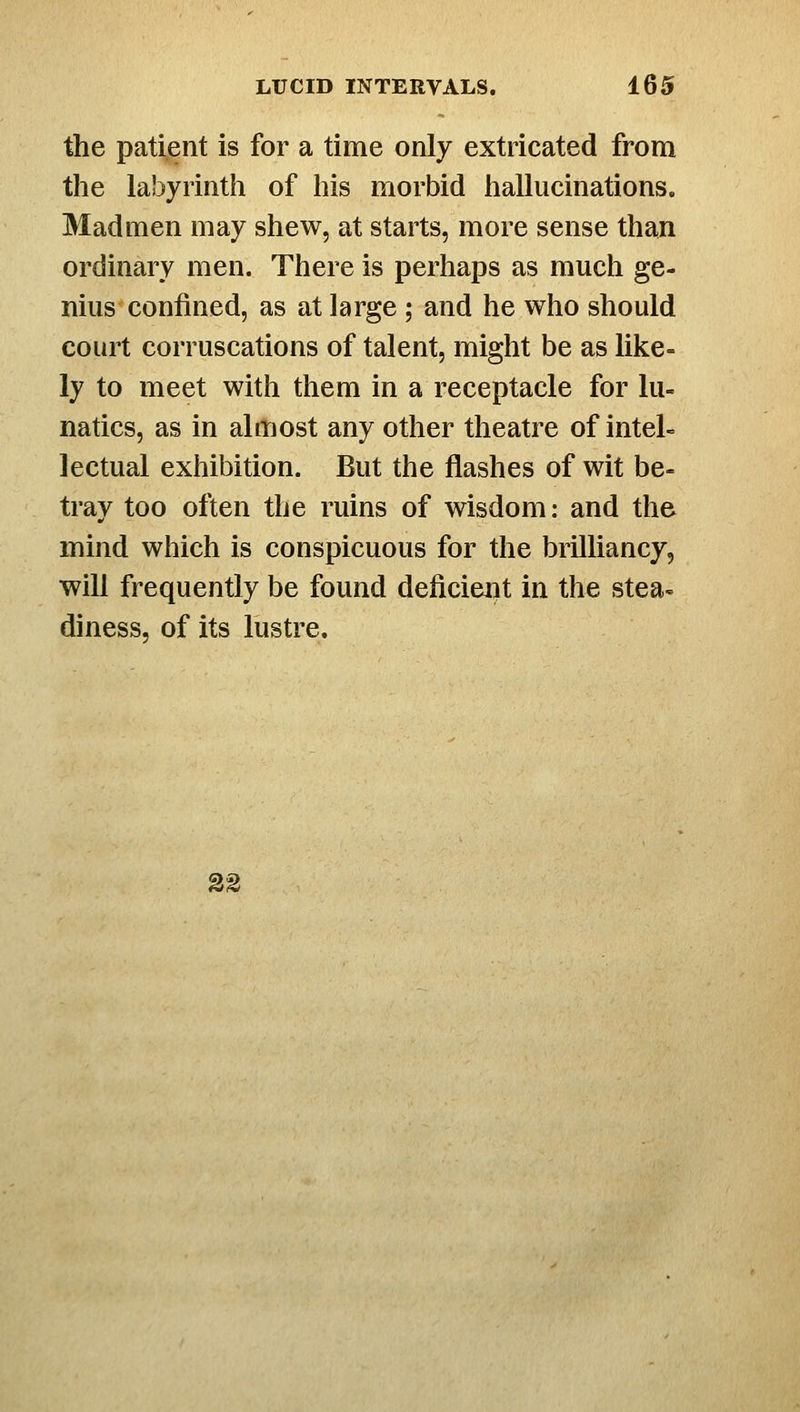 the patient is for a time only extricated from the labyrinth of his morbid hallucinations. Madmen may shew, at starts, more sense than ordinary men. There is perhaps as much ge- nius confined, as at large ; and he who should court corruscations of talent, might be as like- ly to meet with them in a receptacle for lu- natics, as in almost any other theatre of intel- lectual exhibition. But the flashes of wit be- tray too often the ruins of wisdom: and the mind which is conspicuous for the brilliancy, will frequently be found deficieiit in the stea- diness, of its lustre. 32