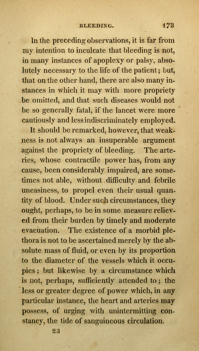 In the preceding observations, it is far from my intention to inculcate that bleeding is not, in many instances of apoplexy or palsy, abso- lutely necessary to the life of the patient; but, that on the other hand, there are also many in- stances in which it may with more propriety be omitted, and that such diseases would not be so generally fatal, if the lancet were more cautiously and less indiscriminately employed. It should be remarked, however, that weak- ness is not always an insuperable argument against the propriety of bleeding. The arte- ries, whose contractile power has, from any cause, been considerably impaired, are some- times not able, without difficulty and febrile uneasiness, to propel even their usual quan- tity of blood. Under such circumstances, they ought, perhaps, to be in some measure reliev- ed from their burden by timely and moderate evacuation. The existence of a morbid ple- thora is not to be ascertained merely by the ab- solute mass of fluid, or even by its proportion to the diameter of the vessels which it occu- pies ; but likewise by a circumstance which is not, perhaps, sufficiently attended to; the less or greater degree of power which, in any particular instance, the heart and arteries may possess, of urging with unintermitting con- stancy, the tide of sanguineous circulation. S3