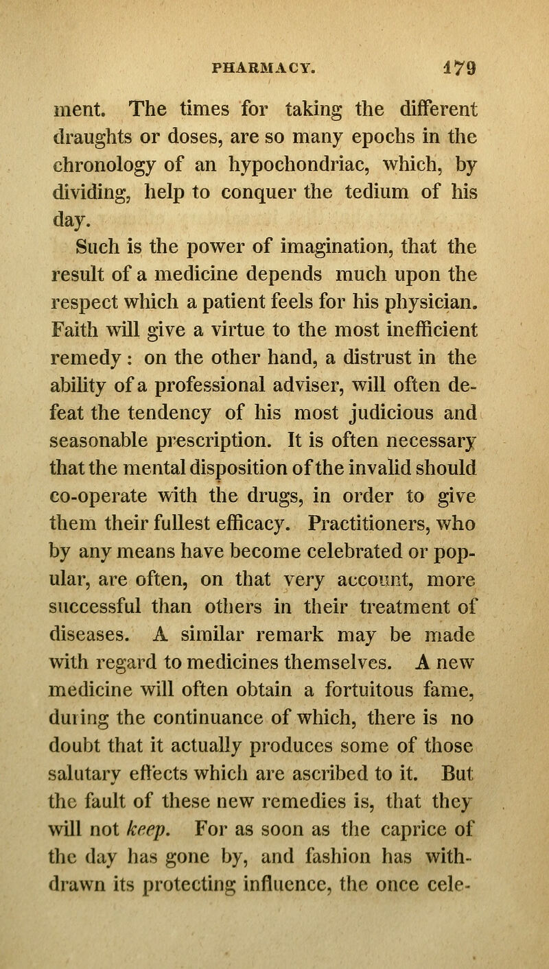 ment. The times for taking the different draughts or doses, are so many epochs in the chronology of an hypochondriac, which, by dividing, help to conquer the tedium of his day. Such is the power of imagination, that the result of a medicine depends much upon the respect which a patient feels for his physician. Faith will give a virtue to the most inefficient remedy : on the other hand, a distrust in the ability of a professional adviser, will often de- feat the tendency of his most judicious and seasonable prescription. It is often necessary that the mental disposition of the invalid should co-operate with the drugs, in order to give them their fullest efficacy. Practitioners, who by any means have become celebrated or pop- ular, are often, on that very account, more successful than others in their treatment of diseases. A similar remark may be made with regard to medicines themselves. A new medicine will often obtain a fortuitous fame, during the continuance of which, there is no doubt that it actually produces some of those salutary effects which are ascribed to it. But the fault of these new remedies is, that they will not keep. For as soon as the caprice of the day has gone by, and fashion has with- drawn its protecting influence, the once cele-