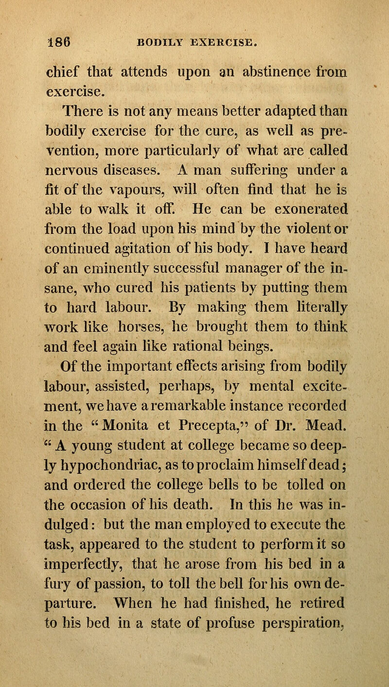 chief that attends upon an abstinence from exercise. There is not any means better adapted than bodily exercise for the cure, as well as pre- vention, more particularly of what are called nervous diseases. A man suffering under a fit of the vapours, will often find that he is able to walk it off. He can be exonerated from the load upon his mind by the violent or continued agitation of his body. I have heard of an eminently successful manager of the in- sane, who cured his patients by putting them to hard labour. By making them literally work like horses, he brought them to think and feel again like rational beings. Of the important effects arising from bodily labour, assisted, perhaps, by mental excite- ment, we have a remarkable instance recorded in the  Monita et Precepta, of Dr. Mead.  A young student at college became so deep- ly hypochondriac, as to proclaim himself dead; and ordered the college bells to be tolled on the occasion of his death. In this he was in- dulged : but the man employed to execute the task, appeared to the student to perform it so imperfectly, that he arose from his bed in a fury of passion, to toll the bell for his own de- parture. When he had finished, he retired to his bed in a state of profuse perspiration.