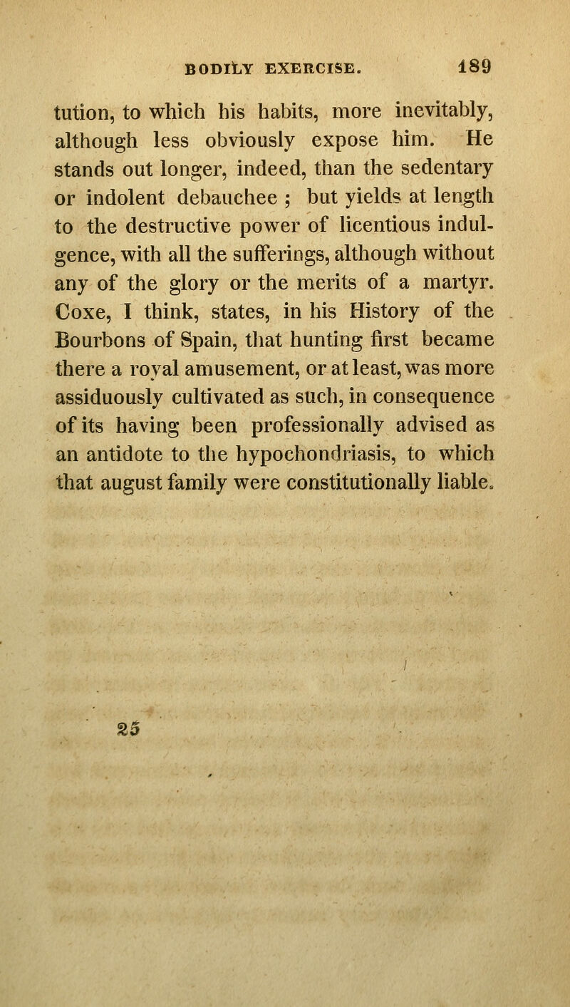 tiition, to which his habits, more iaevitably, although less obviously expose him. He stands out longer, indeed, than the sedentary or indolent debauchee ; but yields at length to the destructive power of licentious indul- gence, with all the sufferings, although without any of the glory or the merits of a martyr. Coxe, I think, states, in his History of the Bourbons of Spain, tliat hunting first became there a royal amusement, or at least, was more assiduously cultivated as such, in consequence of its having been professionally advised as an antidote to the hypochondriasis, to which that august family were constitutionally liable. 2$