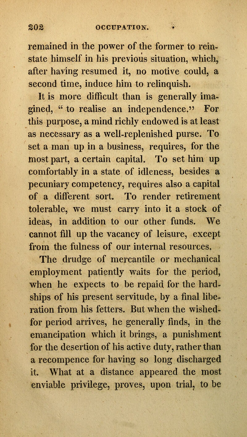 remained in the power of the former to rein- state himself in his previous situation, which, after having resumed it, no motive could, a second time, induce him to relinquish. It is more difficult than is generally ima- gined, to realise an independence, For this purpose, a mind richly endowed is at least as necessary as a well-replenished purse. To set a man up in a business, requires, for the most part, a certain capital. To set him up comfortably in a state of idleness, besides a pecuniary competency, requires also a capital of a different sort. To render retirement tolerable, we must carry into it a stock of ideas, in addition to our other funds. We cannot fQl up the vacancy of leisure, except from the fulness of our internal resources. The drudge of mercantile or mechanical employment patiently waits for the period, when he expects to be repaid for the hard^ ships of his present servitude, by a final libcr ration from his fetters. But when the wished- for period arrives, he generally finds, in the emancipation which it brings, a punishment for the desertion of his active duty, rather than a recompence for having so long discharged it. What at a distance appeared the most enviable privilege, proves, upon trial, to be