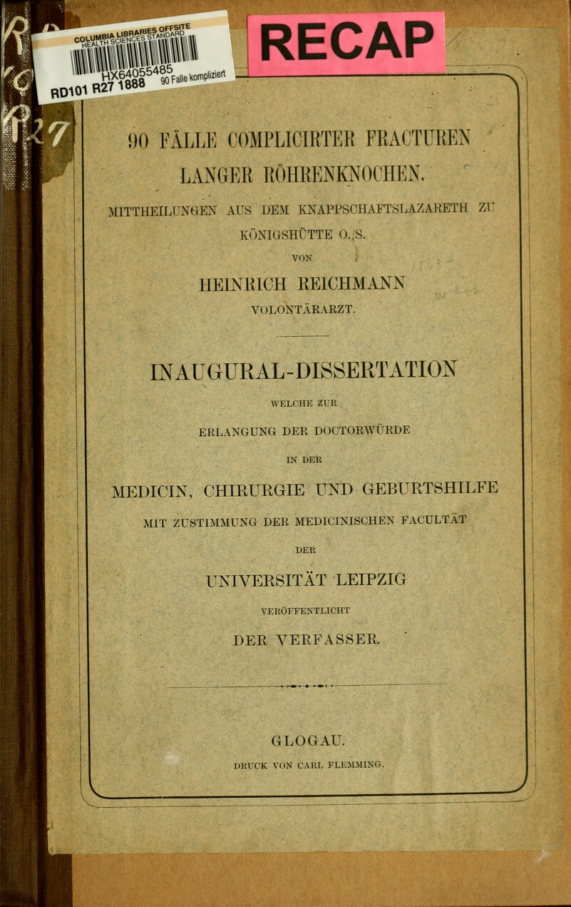 cou^y^ii^isiiS' ' HEAUTH - RECAP RD101 B27 18ÖÖ 90 FÄLLE COMPLICIRTER FRACTÜREN LANGER RÖHRENKNOCHEN. ' MITTHEILUNOEN AUS DEM KNAPPSCHAFTSLAZARETH Zi: KÖNIGSHÜTTE O-iS. VON HEINRICH REICHMANN VOLONTÄRAEZT. INAUGURAL-DISSERTATION WELCHE ZUR ERLANGUNG DER DOCTORWÜRDE IN DER MEDICIN, CHIRURGIE UND GEBURTSHILFE MIT ZUSTIMMUNG DER MEDICINISCHEN FACULTÄT DER UNIVERSITÄT LEIPZIG VERÖFFENTLICHT DER VERFASSER GLOGAU. DRUCK VON CARL FLEMMING.