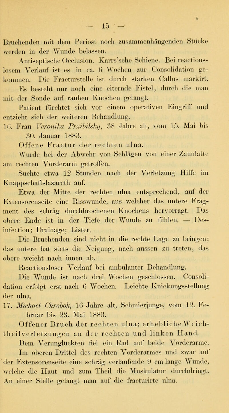 Bnu'lioudon mit dem Periost noeli zusaninienliän^endeii Stücke werden in der Wunde belassen. Antiseptische Occlusion. Karrs'sche Schiene. Bei reactions- losem Verlauf ist es in ca. (5 AVoehen zur ConKolidation ge- kommen. Die Fraeturstelle ist durch starken Callus markii-t. Es besteht nur noch eine eiternde Fistel, durch die man mit der Sonde auf rauheu Knochen gelaugt. Patient fiux-htet sich voi- einem operativen EingrifiP und entzieht sich der weitereu Behandlung. 1(5. Frau Yrronika PiwibiMji, .3H Jahre alt, vom 15. Mai l>is 30. Januar 1883. Offene Fractur der rechten ulna. A\iu-de bei der Abwehr von Sehlägen von einer Zaunlatte am rediten Vorderarm getroffen. Suchte etwa 12 Stunden nach der Verletzung Hilfe im Knappschaftslazareth auf. Etwa der Mitte der rechten ulna entsprechend, auf der Extensorenseite eine EisswTinde, aus welcher das untere Frag- ment des schräg durchbrochenen Knochens hervorragt. Das obere Ende ist in der Tiefe der Wmide zu fühlen. — Des- infection; Drainage; Lister. Die Bruchenden sind nicht in die rechte Lage zu bringen; das untere hat stets die Xeigung, nach aussen zu treten, das obere weicht nach innen ab. Reactionsloser Verlauf bei ambulanter Behandlung. Die Wimde ist nach drei Wochen gesclilossen. Cousoli- dation erfolgi erst uach 6 Wochen. Leichte Kuickungsstellung der ulna. 17. Micliarl Clu'ohoh, Iß Jahre alt, Schmierjunge, vom 12. Fe- bruar bis 23. Mai 1883. Offener Bruch der rechten ulna; erhebliche Weicli- theilverletzuno-en an der rechten und linken Hand. Dem Verunglückten fiel ein Rad auf beide Vorderarme. Im oberen Drittel des rechten Vorderarmes und zwar auf der Extensorenseite eine schräg verlaufende 9 cm lange Wunde, welche die Haut und zum Theil die Muskulatur durchdringt. An einer Stelle gelanol man auf di(> fracturirte ulna.